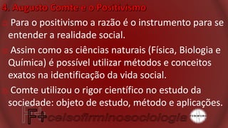 o Para o positivismo a razão é o instrumento para se
entender a realidade social.
o Assim como as ciências naturais (Física, Biologia e
Química) é possível utilizar métodos e conceitos
exatos na identificação da vida social.
o Comte utilizou o rigor científico no estudo da
sociedade: objeto de estudo, método e aplicações.
 