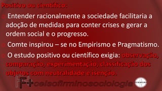 o Entender racionalmente a sociedade facilitaria a
adoção de medidas para conter crises e gerar a
ordem social e o progresso.
o Comte inspirou – se no Empirismo e Pragmatismo.
o O estudo positivo ou científico exigia:
 