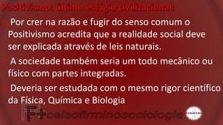 o Por crer na razão e fugir do senso comum o
Positivismo acredita que a realidade social deve
ser explicada através de leis naturais.
o A sociedade também seria um todo mecânico ou
físico com partes integradas.
o Deveria ser estudada com o mesmo rigor científico
da Física, Química e Biologia
 