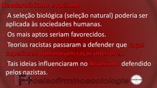 o A seleção biológica (seleção natural) poderia ser
aplicada às sociedades humanas.
o Os mais aptos seriam favorecidos.
o Teorias racistas passaram a defender que
o Tais ideias influenciaram no defendido
pelos nazistas.
 