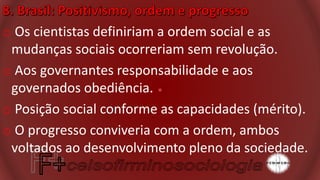 o Os cientistas definiriam a ordem social e as
mudanças sociais ocorreriam sem revolução.
o Aos governantes responsabilidade e aos
governados obediência.
o Posição social conforme as capacidades (mérito).
o O progresso conviveria com a ordem, ambos
voltados ao desenvolvimento pleno da sociedade.
 