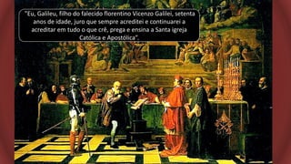 "Eu, Galileu, filho do falecido florentino Vicenzo Galilei, setenta
anos de idade, juro que sempre acreditei e continuarei a
acreditar em tudo o que crê, prega e ensina a Santa igreja
Católica e Apostólica”.
 