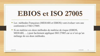  Les méthodes Françaises (MEHARI et EBIOS) vont évoluer vers une
conformité à l’ISO 27005.
 Si on maîtrise ces deux méthodes de maîtrise de risque (EBIOS,
MEHARI, ....) peut facilement appliquer ISO 27005 car ce n’est qu’un
mélange de ces deux méthodes.
19/04/2015ISO 27005 10
 