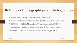  Norme ISO/CEI27005 Hervé Schauer ,Cabinet HSC
 Mémoire de Mastère Professionnel Ali Ben Mouloud 2010 / 2011 Tunsie
 ISO27005 vs EBIOS, Mehari, RiskIT Hervé Schauer 25/06/2010
 Méthodes de Gestion du Risque en Sécurité de l'Information et leur
conformité à l’ISO 27001 Avril 2010.OUEDRAGO / J.GODIN
19/04/2015ISO 27005 12
 