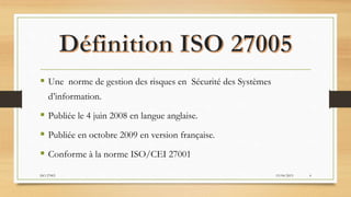  Une norme de gestion des risques en Sécurité des Systèmes
d’information.
 Publiée le 4 juin 2008 en langue anglaise.
 Publiée en octobre 2009 en version française.
 Conforme à la norme ISO/CEI 27001
19/04/2015ISO 27005 4
 