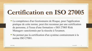  La compétence d'un Gestionnaire de Risque, pour l'application
pratique de cette norme, peut être reconnue par une certification
de personne, à l'issue d'une formation « ISO 27005 Risk
Manager» sanctionnée par la réussite à l'examen.
 Ne permet pas la certification d'un système contrairement à la
norme ISO 27001.
19/04/2015ISO 27005 9
 