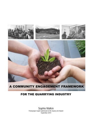 A COMMUNITY ENGAGEMENT FRAMEWORK 
FOR THE QUARRYING INDUSTRY 
Sophie Malkin 
Final project report submission to the Quarry Life Award 
September 2014 
 