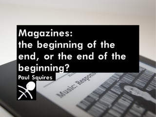 Magazines:
the beginning of the
end, or the end of the
beginning?
Paul Squires
 