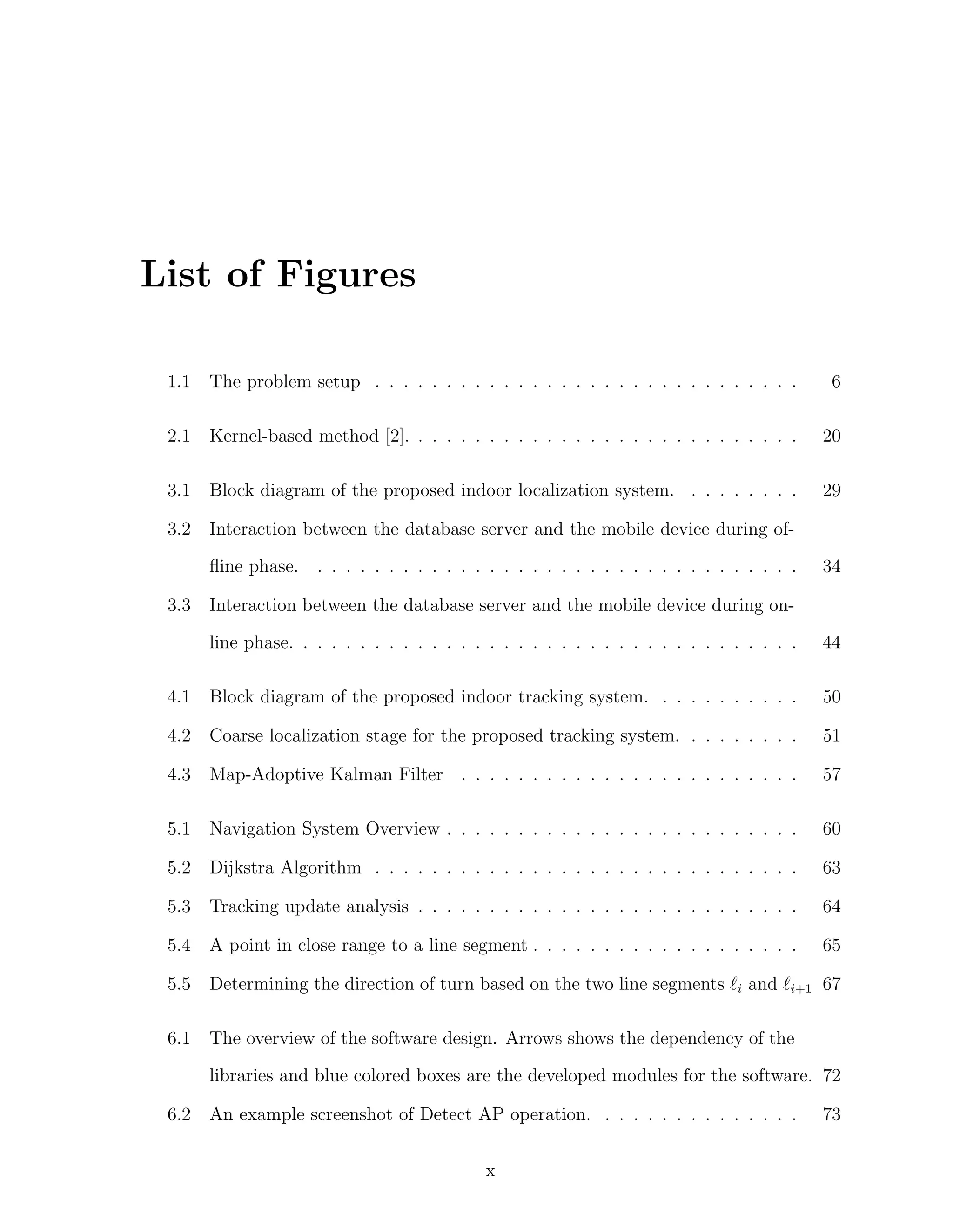List of Figures
1.1

The problem setup . . . . . . . . . . . . . . . . . . . . . . . . . . . . . .

6

2.1

Kernel-based method [2]. . . . . . . . . . . . . . . . . . . . . . . . . . . .

20

3.1

Block diagram of the proposed indoor localization system. . . . . . . . .

29

3.2

Interaction between the database server and the mobile device during ofﬂine phase.

3.3

. . . . . . . . . . . . . . . . . . . . . . . . . . . . . . . . . .

34

Interaction between the database server and the mobile device during online phase. . . . . . . . . . . . . . . . . . . . . . . . . . . . . . . . . . . .

44

4.1

Block diagram of the proposed indoor tracking system. . . . . . . . . . .

50

4.2

Coarse localization stage for the proposed tracking system. . . . . . . . .

51

4.3

Map-Adoptive Kalman Filter . . . . . . . . . . . . . . . . . . . . . . . .

57

5.1

Navigation System Overview . . . . . . . . . . . . . . . . . . . . . . . . .

60

5.2

Dijkstra Algorithm . . . . . . . . . . . . . . . . . . . . . . . . . . . . . .

63

5.3

Tracking update analysis . . . . . . . . . . . . . . . . . . . . . . . . . . .

64

5.4

A point in close range to a line segment . . . . . . . . . . . . . . . . . . .

65

5.5

Determining the direction of turn based on the two line segments ℓi and ℓi+1 67

6.1

The overview of the software design. Arrows shows the dependency of the
libraries and blue colored boxes are the developed modules for the software. 72

6.2

An example screenshot of Detect AP operation. . . . . . . . . . . . . . .
x

73

 