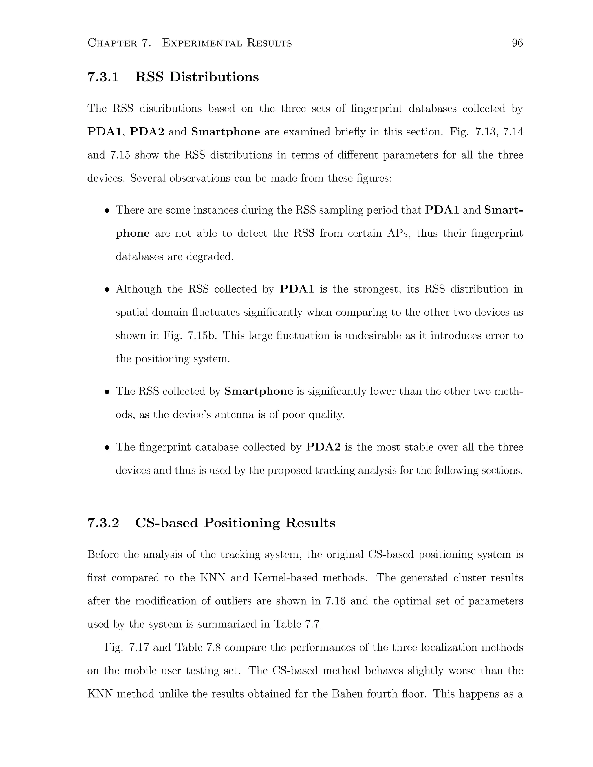 Chapter 7. Experimental Results

7.3.1

96

RSS Distributions

The RSS distributions based on the three sets of ﬁngerprint databases collected by
PDA1, PDA2 and Smartphone are examined brieﬂy in this section. Fig. 7.13, 7.14
and 7.15 show the RSS distributions in terms of diﬀerent parameters for all the three
devices. Several observations can be made from these ﬁgures:
• There are some instances during the RSS sampling period that PDA1 and Smartphone are not able to detect the RSS from certain APs, thus their ﬁngerprint
databases are degraded.
• Although the RSS collected by PDA1 is the strongest, its RSS distribution in
spatial domain ﬂuctuates signiﬁcantly when comparing to the other two devices as
shown in Fig. 7.15b. This large ﬂuctuation is undesirable as it introduces error to
the positioning system.
• The RSS collected by Smartphone is signiﬁcantly lower than the other two methods, as the device’s antenna is of poor quality.
• The ﬁngerprint database collected by PDA2 is the most stable over all the three
devices and thus is used by the proposed tracking analysis for the following sections.

7.3.2

CS-based Positioning Results

Before the analysis of the tracking system, the original CS-based positioning system is
ﬁrst compared to the KNN and Kernel-based methods. The generated cluster results
after the modiﬁcation of outliers are shown in 7.16 and the optimal set of parameters
used by the system is summarized in Table 7.7.
Fig. 7.17 and Table 7.8 compare the performances of the three localization methods
on the mobile user testing set. The CS-based method behaves slightly worse than the
KNN method unlike the results obtained for the Bahen fourth ﬂoor. This happens as a

 