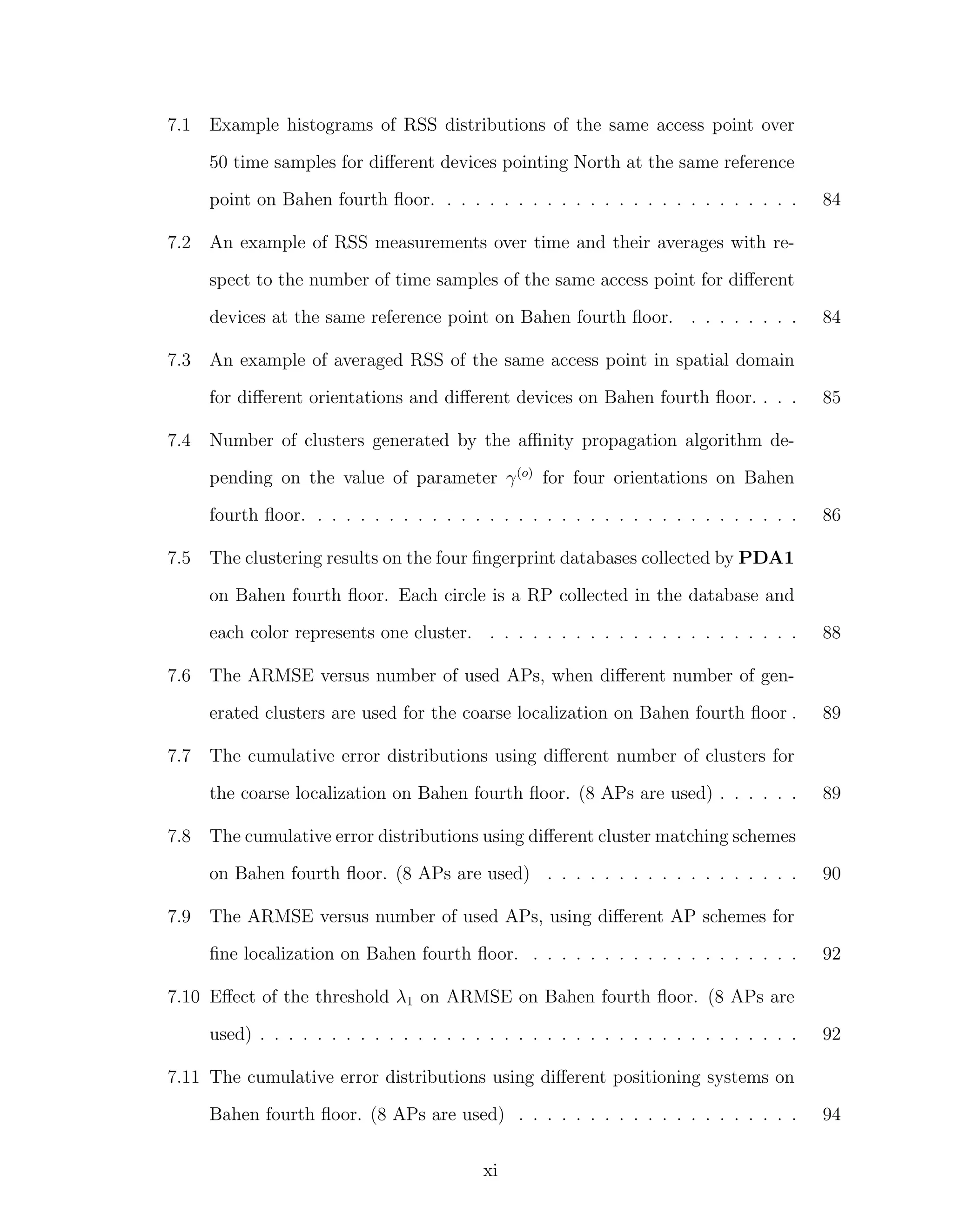 7.1

Example histograms of RSS distributions of the same access point over
50 time samples for diﬀerent devices pointing North at the same reference
point on Bahen fourth ﬂoor. . . . . . . . . . . . . . . . . . . . . . . . . .

7.2

84

An example of RSS measurements over time and their averages with respect to the number of time samples of the same access point for diﬀerent
devices at the same reference point on Bahen fourth ﬂoor. . . . . . . . .

7.3

An example of averaged RSS of the same access point in spatial domain
for diﬀerent orientations and diﬀerent devices on Bahen fourth ﬂoor. . . .

7.4

84

85

Number of clusters generated by the aﬃnity propagation algorithm depending on the value of parameter γ (o) for four orientations on Bahen
fourth ﬂoor. . . . . . . . . . . . . . . . . . . . . . . . . . . . . . . . . . .

7.5

86

The clustering results on the four ﬁngerprint databases collected by PDA1
on Bahen fourth ﬂoor. Each circle is a RP collected in the database and
each color represents one cluster. . . . . . . . . . . . . . . . . . . . . . .

7.6

The ARMSE versus number of used APs, when diﬀerent number of generated clusters are used for the coarse localization on Bahen fourth ﬂoor .

7.7

89

The cumulative error distributions using diﬀerent cluster matching schemes
on Bahen fourth ﬂoor. (8 APs are used) . . . . . . . . . . . . . . . . . .

7.9

89

The cumulative error distributions using diﬀerent number of clusters for
the coarse localization on Bahen fourth ﬂoor. (8 APs are used) . . . . . .

7.8

88

90

The ARMSE versus number of used APs, using diﬀerent AP schemes for
ﬁne localization on Bahen fourth ﬂoor. . . . . . . . . . . . . . . . . . . .

92

7.10 Eﬀect of the threshold λ1 on ARMSE on Bahen fourth ﬂoor. (8 APs are
used) . . . . . . . . . . . . . . . . . . . . . . . . . . . . . . . . . . . . . .

92

7.11 The cumulative error distributions using diﬀerent positioning systems on
Bahen fourth ﬂoor. (8 APs are used) . . . . . . . . . . . . . . . . . . . .
xi

94

 