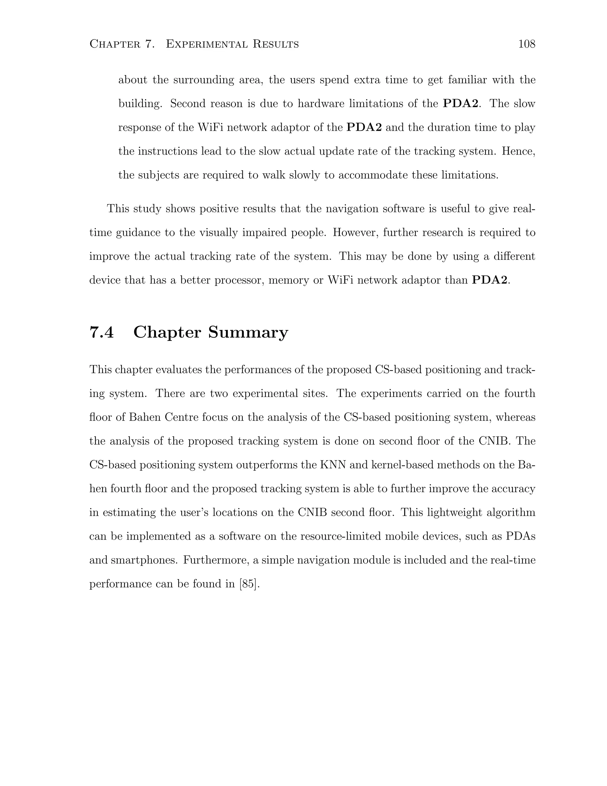 Chapter 7. Experimental Results

108

about the surrounding area, the users spend extra time to get familiar with the
building. Second reason is due to hardware limitations of the PDA2. The slow
response of the WiFi network adaptor of the PDA2 and the duration time to play
the instructions lead to the slow actual update rate of the tracking system. Hence,
the subjects are required to walk slowly to accommodate these limitations.
This study shows positive results that the navigation software is useful to give realtime guidance to the visually impaired people. However, further research is required to
improve the actual tracking rate of the system. This may be done by using a diﬀerent
device that has a better processor, memory or WiFi network adaptor than PDA2.

7.4

Chapter Summary

This chapter evaluates the performances of the proposed CS-based positioning and tracking system. There are two experimental sites. The experiments carried on the fourth
ﬂoor of Bahen Centre focus on the analysis of the CS-based positioning system, whereas
the analysis of the proposed tracking system is done on second ﬂoor of the CNIB. The
CS-based positioning system outperforms the KNN and kernel-based methods on the Bahen fourth ﬂoor and the proposed tracking system is able to further improve the accuracy
in estimating the user’s locations on the CNIB second ﬂoor. This lightweight algorithm
can be implemented as a software on the resource-limited mobile devices, such as PDAs
and smartphones. Furthermore, a simple navigation module is included and the real-time
performance can be found in [85].

 