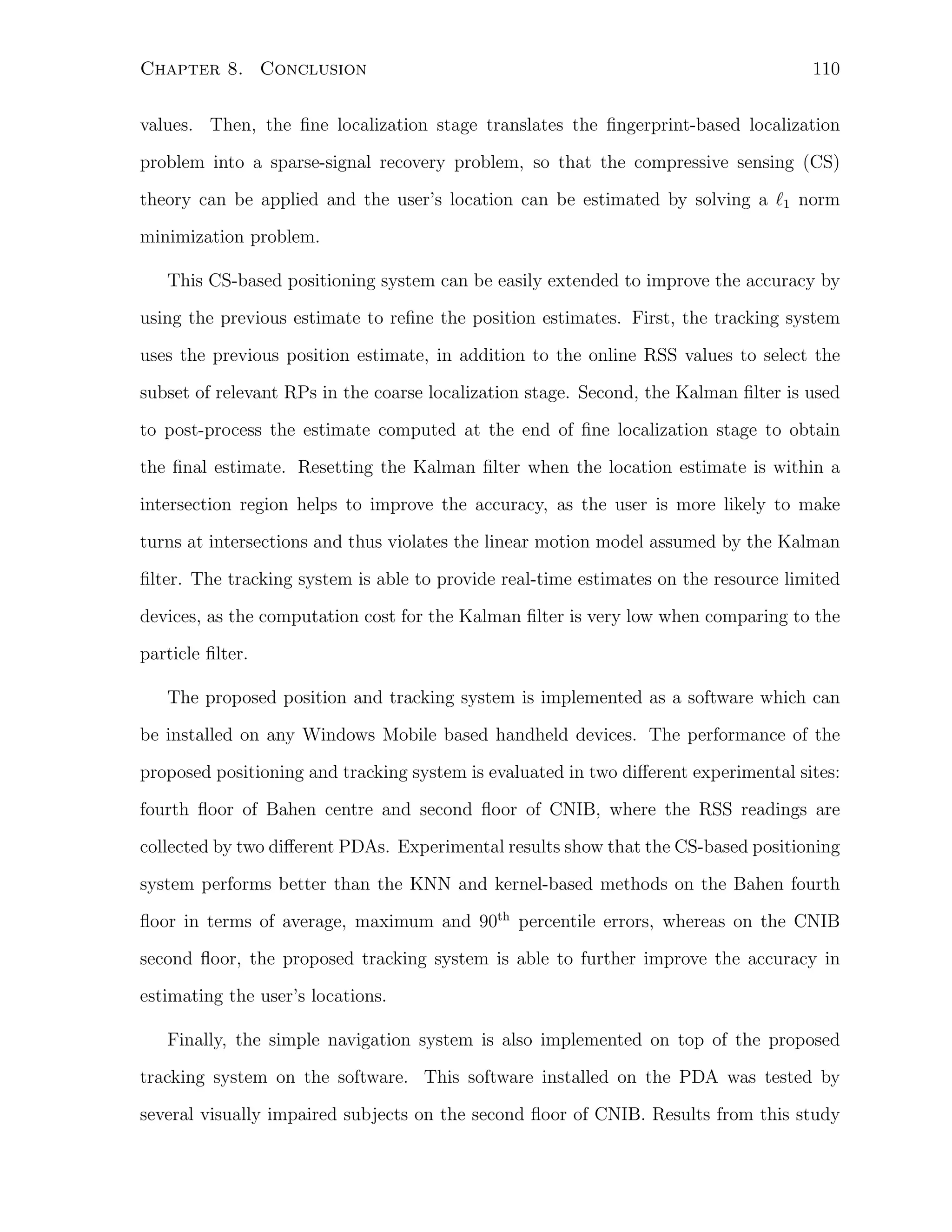 Chapter 8. Conclusion

110

values. Then, the ﬁne localization stage translates the ﬁngerprint-based localization
problem into a sparse-signal recovery problem, so that the compressive sensing (CS)
theory can be applied and the user’s location can be estimated by solving a ℓ1 norm
minimization problem.
This CS-based positioning system can be easily extended to improve the accuracy by
using the previous estimate to reﬁne the position estimates. First, the tracking system
uses the previous position estimate, in addition to the online RSS values to select the
subset of relevant RPs in the coarse localization stage. Second, the Kalman ﬁlter is used
to post-process the estimate computed at the end of ﬁne localization stage to obtain
the ﬁnal estimate. Resetting the Kalman ﬁlter when the location estimate is within a
intersection region helps to improve the accuracy, as the user is more likely to make
turns at intersections and thus violates the linear motion model assumed by the Kalman
ﬁlter. The tracking system is able to provide real-time estimates on the resource limited
devices, as the computation cost for the Kalman ﬁlter is very low when comparing to the
particle ﬁlter.
The proposed position and tracking system is implemented as a software which can
be installed on any Windows Mobile based handheld devices. The performance of the
proposed positioning and tracking system is evaluated in two diﬀerent experimental sites:
fourth ﬂoor of Bahen centre and second ﬂoor of CNIB, where the RSS readings are
collected by two diﬀerent PDAs. Experimental results show that the CS-based positioning
system performs better than the KNN and kernel-based methods on the Bahen fourth
ﬂoor in terms of average, maximum and 90th percentile errors, whereas on the CNIB
second ﬂoor, the proposed tracking system is able to further improve the accuracy in
estimating the user’s locations.
Finally, the simple navigation system is also implemented on top of the proposed
tracking system on the software. This software installed on the PDA was tested by
several visually impaired subjects on the second ﬂoor of CNIB. Results from this study

 