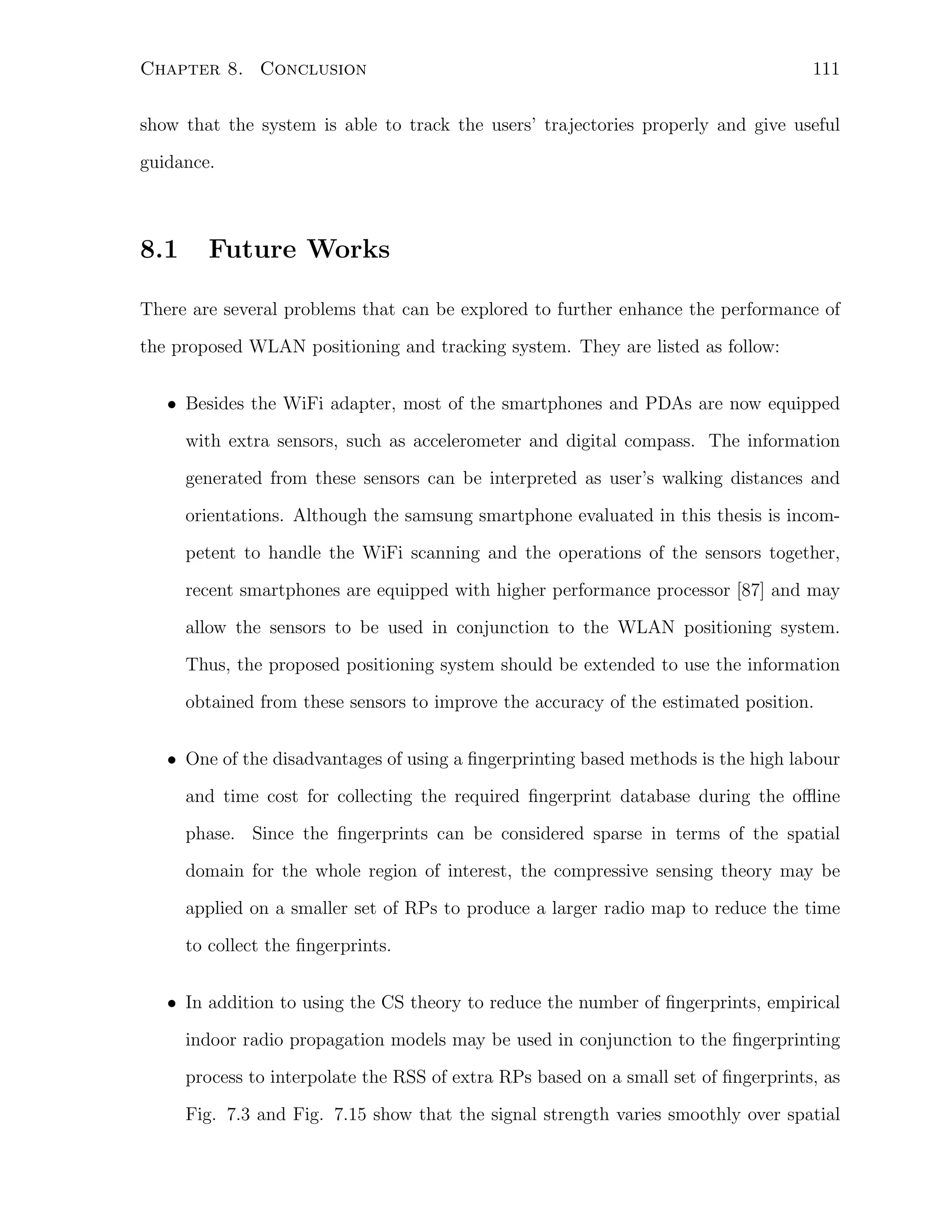 Chapter 8. Conclusion

111

show that the system is able to track the users’ trajectories properly and give useful
guidance.

8.1

Future Works

There are several problems that can be explored to further enhance the performance of
the proposed WLAN positioning and tracking system. They are listed as follow:
• Besides the WiFi adapter, most of the smartphones and PDAs are now equipped
with extra sensors, such as accelerometer and digital compass. The information
generated from these sensors can be interpreted as user’s walking distances and
orientations. Although the samsung smartphone evaluated in this thesis is incompetent to handle the WiFi scanning and the operations of the sensors together,
recent smartphones are equipped with higher performance processor [87] and may
allow the sensors to be used in conjunction to the WLAN positioning system.
Thus, the proposed positioning system should be extended to use the information
obtained from these sensors to improve the accuracy of the estimated position.
• One of the disadvantages of using a ﬁngerprinting based methods is the high labour
and time cost for collecting the required ﬁngerprint database during the oﬄine
phase. Since the ﬁngerprints can be considered sparse in terms of the spatial
domain for the whole region of interest, the compressive sensing theory may be
applied on a smaller set of RPs to produce a larger radio map to reduce the time
to collect the ﬁngerprints.
• In addition to using the CS theory to reduce the number of ﬁngerprints, empirical
indoor radio propagation models may be used in conjunction to the ﬁngerprinting
process to interpolate the RSS of extra RPs based on a small set of ﬁngerprints, as
Fig. 7.3 and Fig. 7.15 show that the signal strength varies smoothly over spatial

 