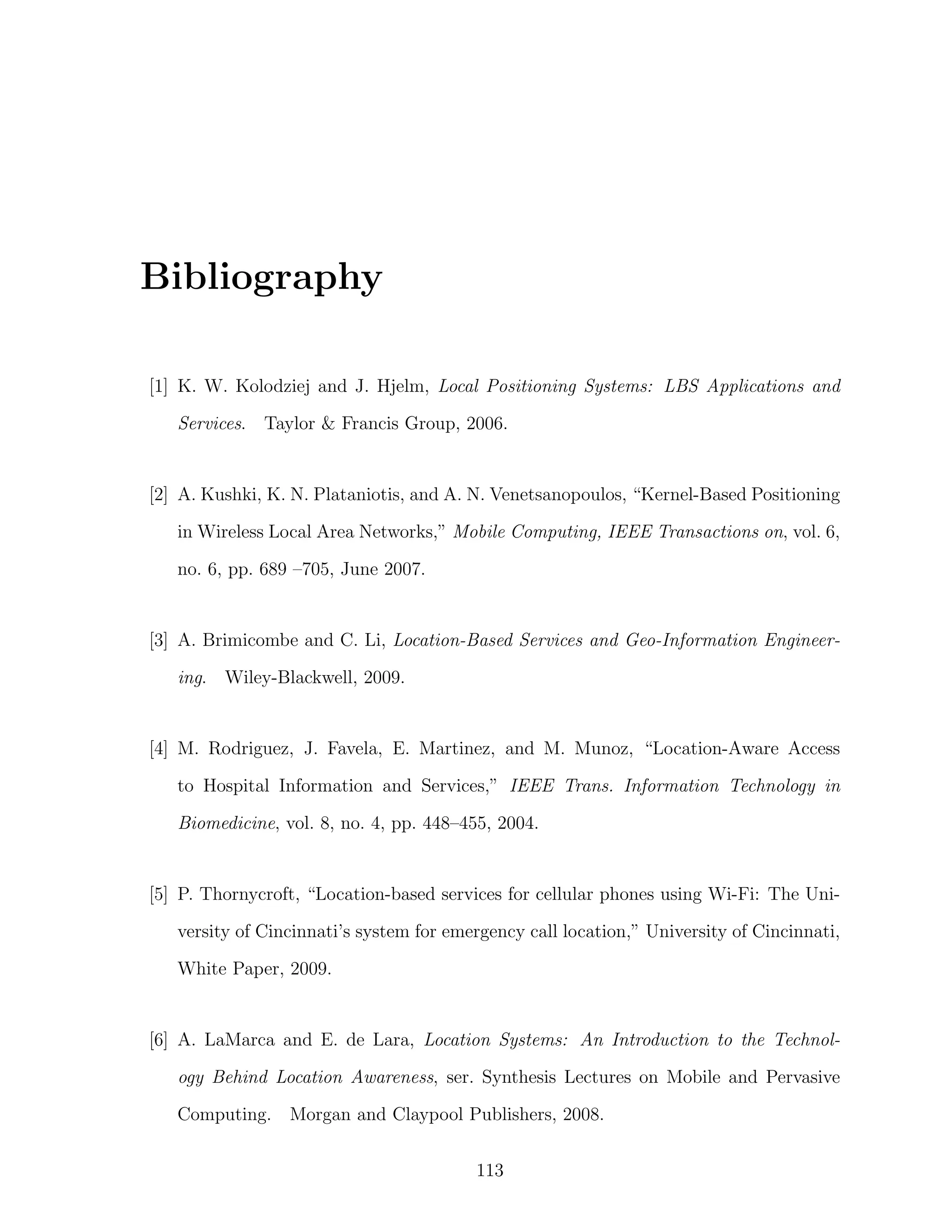 Bibliography
[1] K. W. Kolodziej and J. Hjelm, Local Positioning Systems: LBS Applications and
Services. Taylor & Francis Group, 2006.

[2] A. Kushki, K. N. Plataniotis, and A. N. Venetsanopoulos, “Kernel-Based Positioning
in Wireless Local Area Networks,” Mobile Computing, IEEE Transactions on, vol. 6,
no. 6, pp. 689 –705, June 2007.

[3] A. Brimicombe and C. Li, Location-Based Services and Geo-Information Engineering. Wiley-Blackwell, 2009.

[4] M. Rodriguez, J. Favela, E. Martinez, and M. Munoz, “Location-Aware Access
to Hospital Information and Services,” IEEE Trans. Information Technology in
Biomedicine, vol. 8, no. 4, pp. 448–455, 2004.

[5] P. Thornycroft, “Location-based services for cellular phones using Wi-Fi: The University of Cincinnati’s system for emergency call location,” University of Cincinnati,
White Paper, 2009.

[6] A. LaMarca and E. de Lara, Location Systems: An Introduction to the Technology Behind Location Awareness, ser. Synthesis Lectures on Mobile and Pervasive
Computing. Morgan and Claypool Publishers, 2008.
113

 