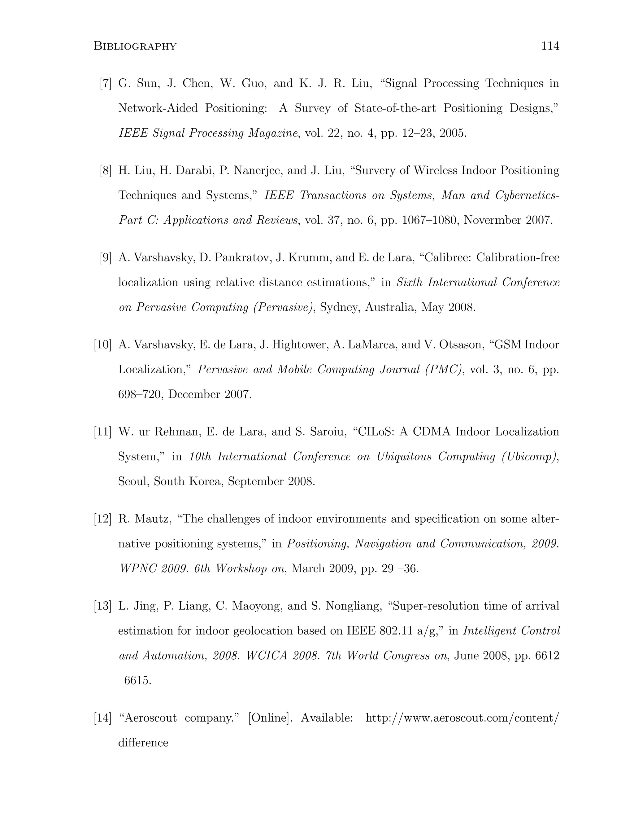 114

Bibliography

[7] G. Sun, J. Chen, W. Guo, and K. J. R. Liu, “Signal Processing Techniques in
Network-Aided Positioning: A Survey of State-of-the-art Positioning Designs,”
IEEE Signal Processing Magazine, vol. 22, no. 4, pp. 12–23, 2005.
[8] H. Liu, H. Darabi, P. Nanerjee, and J. Liu, “Survery of Wireless Indoor Positioning
Techniques and Systems,” IEEE Transactions on Systems, Man and CyberneticsPart C: Applications and Reviews, vol. 37, no. 6, pp. 1067–1080, Novermber 2007.
[9] A. Varshavsky, D. Pankratov, J. Krumm, and E. de Lara, “Calibree: Calibration-free
localization using relative distance estimations,” in Sixth International Conference
on Pervasive Computing (Pervasive), Sydney, Australia, May 2008.
[10] A. Varshavsky, E. de Lara, J. Hightower, A. LaMarca, and V. Otsason, “GSM Indoor
Localization,” Pervasive and Mobile Computing Journal (PMC), vol. 3, no. 6, pp.
698–720, December 2007.
[11] W. ur Rehman, E. de Lara, and S. Saroiu, “CILoS: A CDMA Indoor Localization
System,” in 10th International Conference on Ubiquitous Computing (Ubicomp),
Seoul, South Korea, September 2008.
[12] R. Mautz, “The challenges of indoor environments and speciﬁcation on some alternative positioning systems,” in Positioning, Navigation and Communication, 2009.
WPNC 2009. 6th Workshop on, March 2009, pp. 29 –36.
[13] L. Jing, P. Liang, C. Maoyong, and S. Nongliang, “Super-resolution time of arrival
estimation for indoor geolocation based on IEEE 802.11 a/g,” in Intelligent Control
and Automation, 2008. WCICA 2008. 7th World Congress on, June 2008, pp. 6612
–6615.
[14] “Aeroscout company.” [Online]. Available:
diﬀerence

http://www.aeroscout.com/content/

 