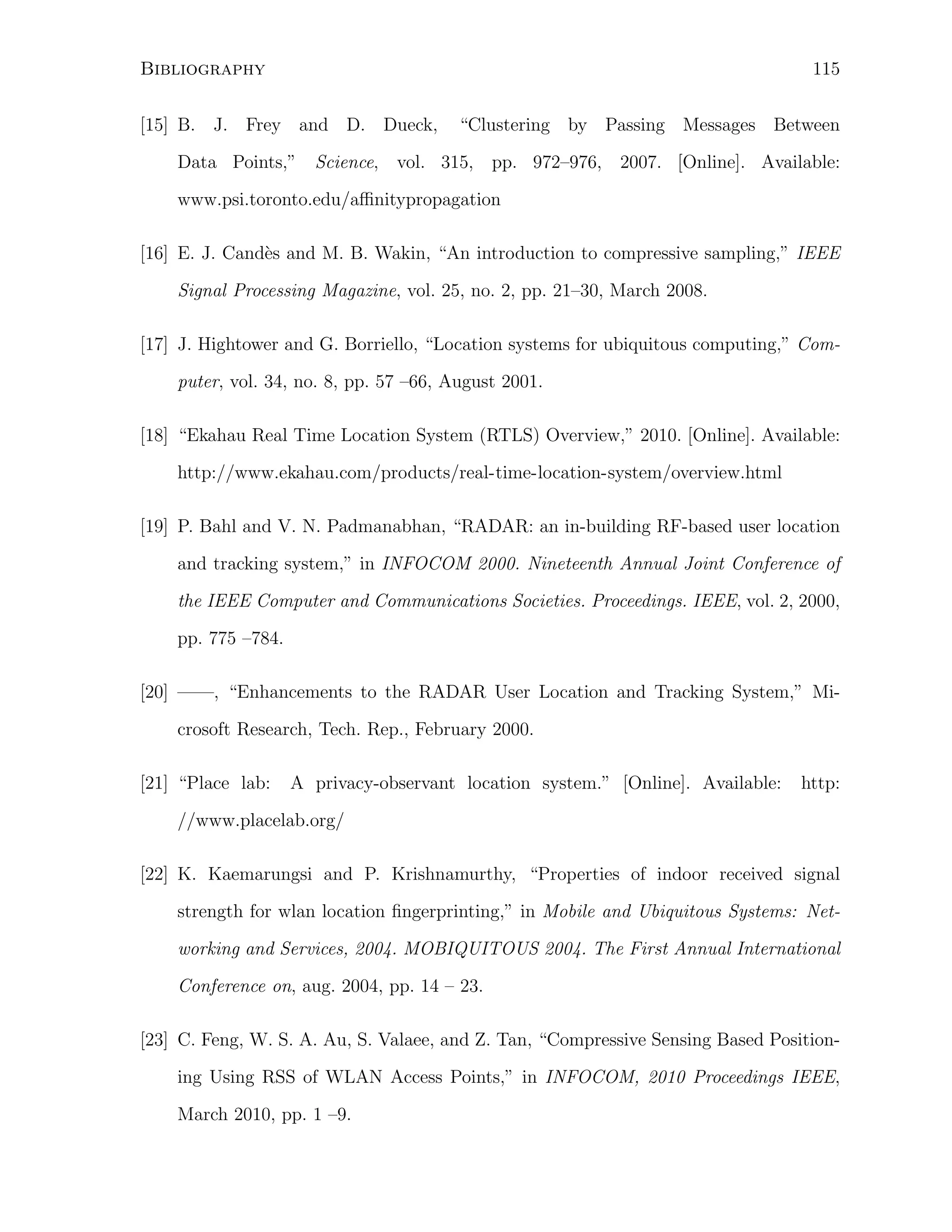 115

Bibliography
[15] B. J. Frey and D. Dueck,

“Clustering by Passing Messages Between

Data Points,” Science, vol. 315, pp. 972–976, 2007. [Online]. Available:
www.psi.toronto.edu/aﬃnitypropagation
[16] E. J. Cand`s and M. B. Wakin, “An introduction to compressive sampling,” IEEE
e
Signal Processing Magazine, vol. 25, no. 2, pp. 21–30, March 2008.
[17] J. Hightower and G. Borriello, “Location systems for ubiquitous computing,” Computer, vol. 34, no. 8, pp. 57 –66, August 2001.
[18] “Ekahau Real Time Location System (RTLS) Overview,” 2010. [Online]. Available:
http://www.ekahau.com/products/real-time-location-system/overview.html
[19] P. Bahl and V. N. Padmanabhan, “RADAR: an in-building RF-based user location
and tracking system,” in INFOCOM 2000. Nineteenth Annual Joint Conference of
the IEEE Computer and Communications Societies. Proceedings. IEEE, vol. 2, 2000,
pp. 775 –784.
[20] ——, “Enhancements to the RADAR User Location and Tracking System,” Microsoft Research, Tech. Rep., February 2000.
[21] “Place lab:

A privacy-observant location system.” [Online]. Available:

http:

//www.placelab.org/
[22] K. Kaemarungsi and P. Krishnamurthy, “Properties of indoor received signal
strength for wlan location ﬁngerprinting,” in Mobile and Ubiquitous Systems: Networking and Services, 2004. MOBIQUITOUS 2004. The First Annual International
Conference on, aug. 2004, pp. 14 – 23.
[23] C. Feng, W. S. A. Au, S. Valaee, and Z. Tan, “Compressive Sensing Based Positioning Using RSS of WLAN Access Points,” in INFOCOM, 2010 Proceedings IEEE,
March 2010, pp. 1 –9.

 