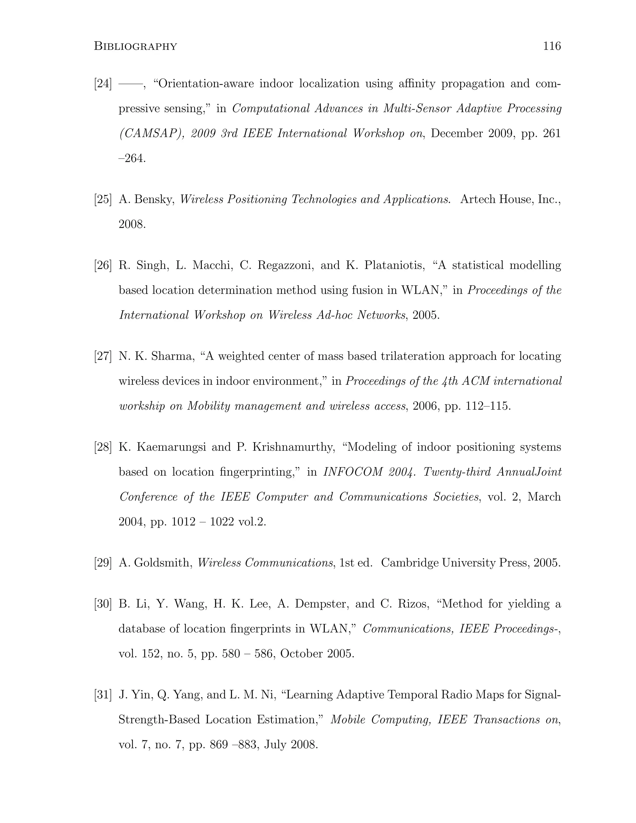 Bibliography

116

[24] ——, “Orientation-aware indoor localization using aﬃnity propagation and compressive sensing,” in Computational Advances in Multi-Sensor Adaptive Processing
(CAMSAP), 2009 3rd IEEE International Workshop on, December 2009, pp. 261
–264.
[25] A. Bensky, Wireless Positioning Technologies and Applications. Artech House, Inc.,
2008.
[26] R. Singh, L. Macchi, C. Regazzoni, and K. Plataniotis, “A statistical modelling
based location determination method using fusion in WLAN,” in Proceedings of the
International Workshop on Wireless Ad-hoc Networks, 2005.
[27] N. K. Sharma, “A weighted center of mass based trilateration approach for locating
wireless devices in indoor environment,” in Proceedings of the 4th ACM international
workship on Mobility management and wireless access, 2006, pp. 112–115.
[28] K. Kaemarungsi and P. Krishnamurthy, “Modeling of indoor positioning systems
based on location ﬁngerprinting,” in INFOCOM 2004. Twenty-third AnnualJoint
Conference of the IEEE Computer and Communications Societies, vol. 2, March
2004, pp. 1012 – 1022 vol.2.
[29] A. Goldsmith, Wireless Communications, 1st ed. Cambridge University Press, 2005.
[30] B. Li, Y. Wang, H. K. Lee, A. Dempster, and C. Rizos, “Method for yielding a
database of location ﬁngerprints in WLAN,” Communications, IEEE Proceedings-,
vol. 152, no. 5, pp. 580 – 586, October 2005.
[31] J. Yin, Q. Yang, and L. M. Ni, “Learning Adaptive Temporal Radio Maps for SignalStrength-Based Location Estimation,” Mobile Computing, IEEE Transactions on,
vol. 7, no. 7, pp. 869 –883, July 2008.

 