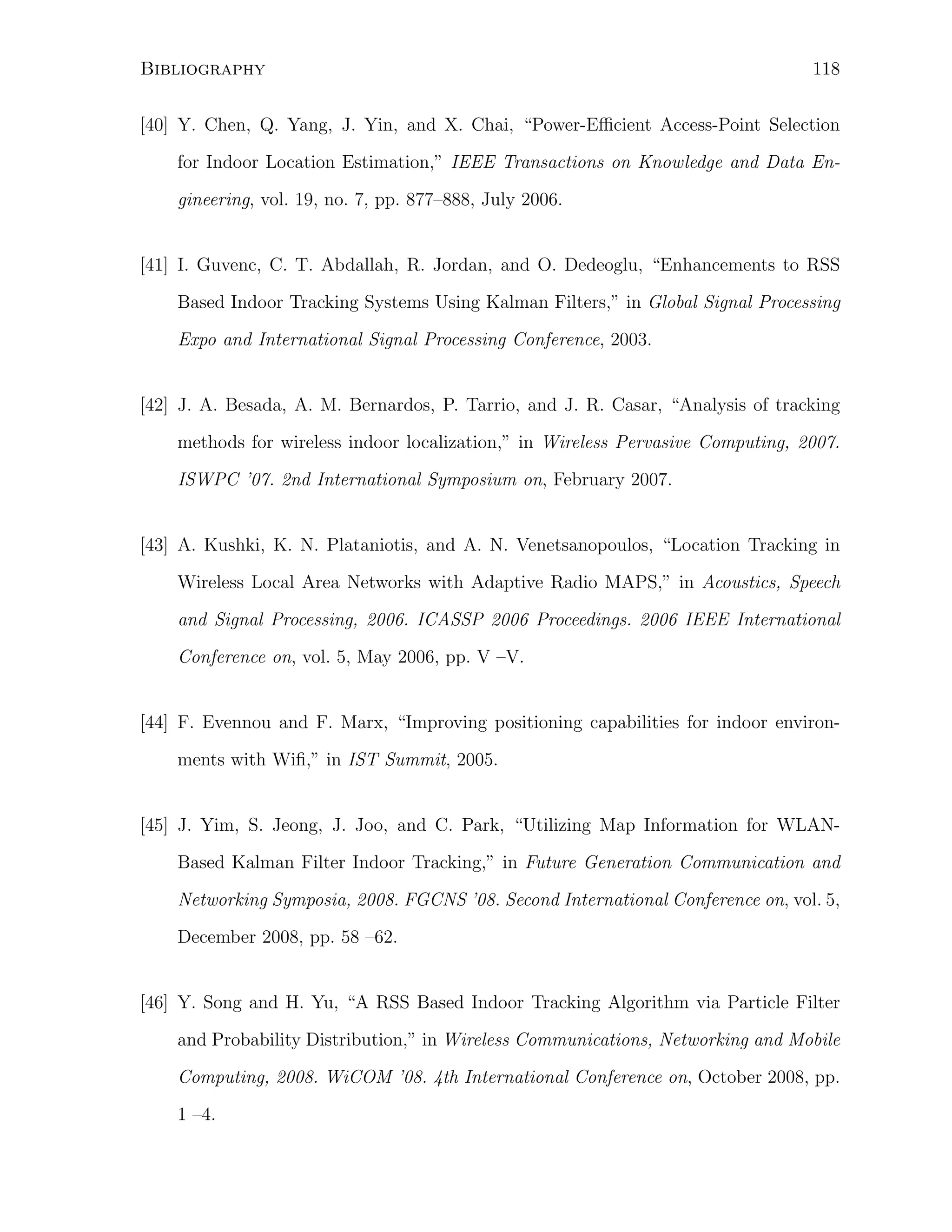 Bibliography

118

[40] Y. Chen, Q. Yang, J. Yin, and X. Chai, “Power-Eﬃcient Access-Point Selection
for Indoor Location Estimation,” IEEE Transactions on Knowledge and Data Engineering, vol. 19, no. 7, pp. 877–888, July 2006.

[41] I. Guvenc, C. T. Abdallah, R. Jordan, and O. Dedeoglu, “Enhancements to RSS
Based Indoor Tracking Systems Using Kalman Filters,” in Global Signal Processing
Expo and International Signal Processing Conference, 2003.

[42] J. A. Besada, A. M. Bernardos, P. Tarrio, and J. R. Casar, “Analysis of tracking
methods for wireless indoor localization,” in Wireless Pervasive Computing, 2007.
ISWPC ’07. 2nd International Symposium on, February 2007.

[43] A. Kushki, K. N. Plataniotis, and A. N. Venetsanopoulos, “Location Tracking in
Wireless Local Area Networks with Adaptive Radio MAPS,” in Acoustics, Speech
and Signal Processing, 2006. ICASSP 2006 Proceedings. 2006 IEEE International
Conference on, vol. 5, May 2006, pp. V –V.

[44] F. Evennou and F. Marx, “Improving positioning capabilities for indoor environments with Wiﬁ,” in IST Summit, 2005.

[45] J. Yim, S. Jeong, J. Joo, and C. Park, “Utilizing Map Information for WLANBased Kalman Filter Indoor Tracking,” in Future Generation Communication and
Networking Symposia, 2008. FGCNS ’08. Second International Conference on, vol. 5,
December 2008, pp. 58 –62.

[46] Y. Song and H. Yu, “A RSS Based Indoor Tracking Algorithm via Particle Filter
and Probability Distribution,” in Wireless Communications, Networking and Mobile
Computing, 2008. WiCOM ’08. 4th International Conference on, October 2008, pp.
1 –4.

 