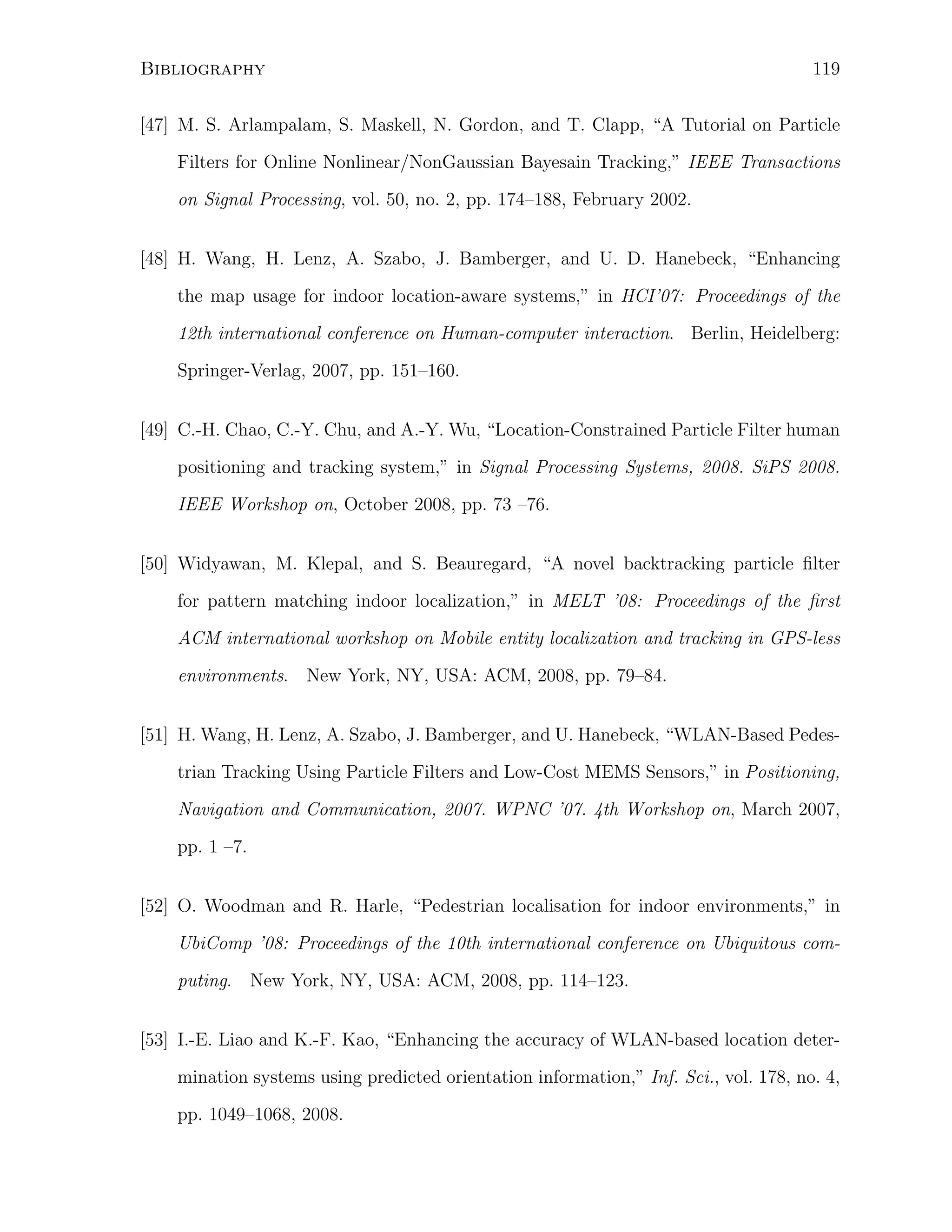 Bibliography

119

[47] M. S. Arlampalam, S. Maskell, N. Gordon, and T. Clapp, “A Tutorial on Particle
Filters for Online Nonlinear/NonGaussian Bayesain Tracking,” IEEE Transactions
on Signal Processing, vol. 50, no. 2, pp. 174–188, February 2002.
[48] H. Wang, H. Lenz, A. Szabo, J. Bamberger, and U. D. Hanebeck, “Enhancing
the map usage for indoor location-aware systems,” in HCI’07: Proceedings of the
12th international conference on Human-computer interaction. Berlin, Heidelberg:
Springer-Verlag, 2007, pp. 151–160.
[49] C.-H. Chao, C.-Y. Chu, and A.-Y. Wu, “Location-Constrained Particle Filter human
positioning and tracking system,” in Signal Processing Systems, 2008. SiPS 2008.
IEEE Workshop on, October 2008, pp. 73 –76.
[50] Widyawan, M. Klepal, and S. Beauregard, “A novel backtracking particle ﬁlter
for pattern matching indoor localization,” in MELT ’08: Proceedings of the ﬁrst
ACM international workshop on Mobile entity localization and tracking in GPS-less
environments. New York, NY, USA: ACM, 2008, pp. 79–84.
[51] H. Wang, H. Lenz, A. Szabo, J. Bamberger, and U. Hanebeck, “WLAN-Based Pedestrian Tracking Using Particle Filters and Low-Cost MEMS Sensors,” in Positioning,
Navigation and Communication, 2007. WPNC ’07. 4th Workshop on, March 2007,
pp. 1 –7.
[52] O. Woodman and R. Harle, “Pedestrian localisation for indoor environments,” in
UbiComp ’08: Proceedings of the 10th international conference on Ubiquitous computing. New York, NY, USA: ACM, 2008, pp. 114–123.
[53] I.-E. Liao and K.-F. Kao, “Enhancing the accuracy of WLAN-based location determination systems using predicted orientation information,” Inf. Sci., vol. 178, no. 4,
pp. 1049–1068, 2008.

 