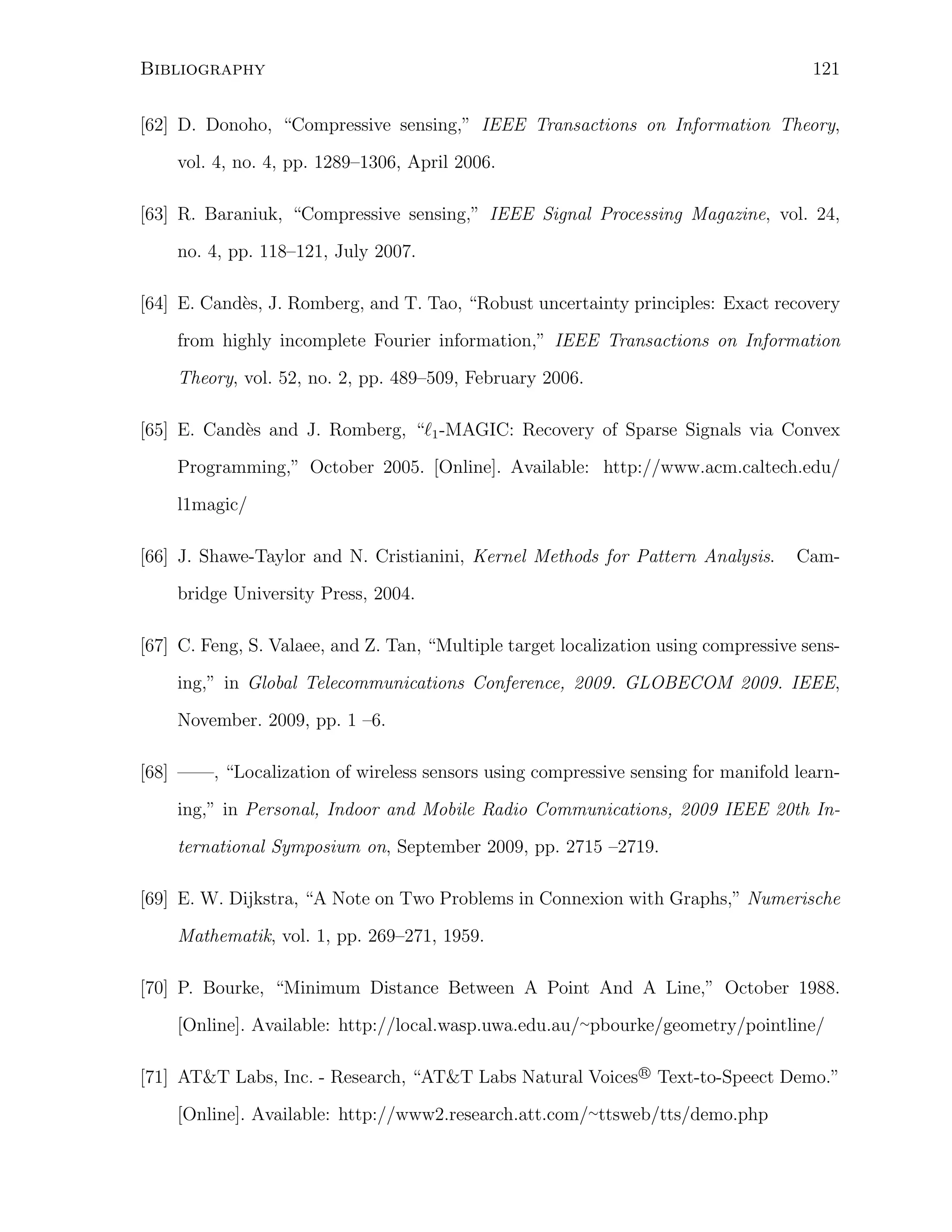 Bibliography

121

[62] D. Donoho, “Compressive sensing,” IEEE Transactions on Information Theory,
vol. 4, no. 4, pp. 1289–1306, April 2006.
[63] R. Baraniuk, “Compressive sensing,” IEEE Signal Processing Magazine, vol. 24,
no. 4, pp. 118–121, July 2007.
e
[64] E. Cand`s, J. Romberg, and T. Tao, “Robust uncertainty principles: Exact recovery
from highly incomplete Fourier information,” IEEE Transactions on Information
Theory, vol. 52, no. 2, pp. 489–509, February 2006.
[65] E. Cand`s and J. Romberg, “ℓ1 -MAGIC: Recovery of Sparse Signals via Convex
e
Programming,” October 2005. [Online]. Available: http://www.acm.caltech.edu/
l1magic/
[66] J. Shawe-Taylor and N. Cristianini, Kernel Methods for Pattern Analysis.

Cam-

bridge University Press, 2004.
[67] C. Feng, S. Valaee, and Z. Tan, “Multiple target localization using compressive sensing,” in Global Telecommunications Conference, 2009. GLOBECOM 2009. IEEE,
November. 2009, pp. 1 –6.
[68] ——, “Localization of wireless sensors using compressive sensing for manifold learning,” in Personal, Indoor and Mobile Radio Communications, 2009 IEEE 20th International Symposium on, September 2009, pp. 2715 –2719.
[69] E. W. Dijkstra, “A Note on Two Problems in Connexion with Graphs,” Numerische
Mathematik, vol. 1, pp. 269–271, 1959.
[70] P. Bourke, “Minimum Distance Between A Point And A Line,” October 1988.
[Online]. Available: http://local.wasp.uwa.edu.au/∼pbourke/geometry/pointline/
R
[71] AT&T Labs, Inc. - Research, “AT&T Labs Natural Voices⃝ Text-to-Speect Demo.”

[Online]. Available: http://www2.research.att.com/∼ttsweb/tts/demo.php

 