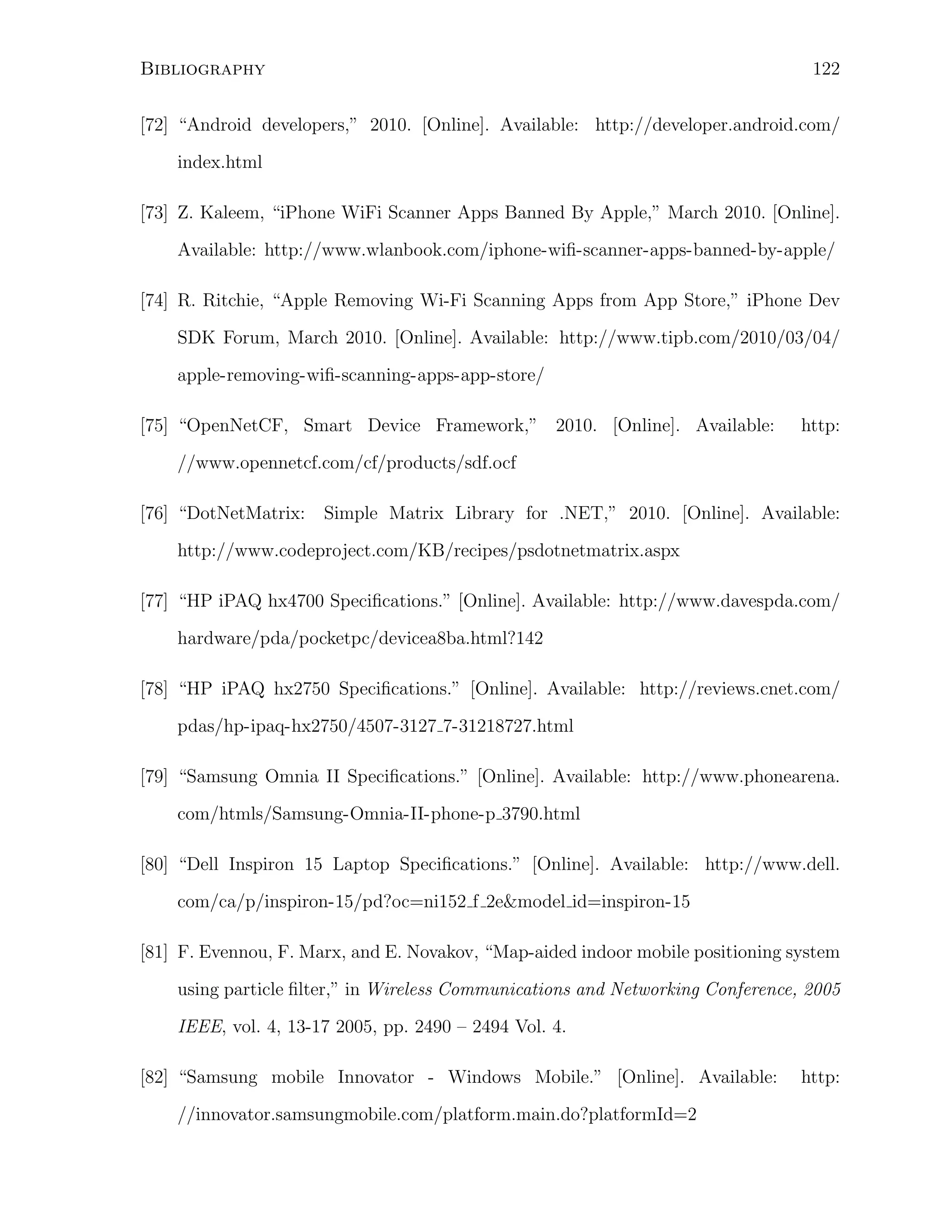 122

Bibliography

[72] “Android developers,” 2010. [Online]. Available: http://developer.android.com/
index.html
[73] Z. Kaleem, “iPhone WiFi Scanner Apps Banned By Apple,” March 2010. [Online].
Available: http://www.wlanbook.com/iphone-wiﬁ-scanner-apps-banned-by-apple/
[74] R. Ritchie, “Apple Removing Wi-Fi Scanning Apps from App Store,” iPhone Dev
SDK Forum, March 2010. [Online]. Available: http://www.tipb.com/2010/03/04/
apple-removing-wiﬁ-scanning-apps-app-store/
[75] “OpenNetCF, Smart Device Framework,” 2010. [Online]. Available:

http:

//www.opennetcf.com/cf/products/sdf.ocf
[76] “DotNetMatrix:

Simple Matrix Library for .NET,” 2010. [Online]. Available:

http://www.codeproject.com/KB/recipes/psdotnetmatrix.aspx
[77] “HP iPAQ hx4700 Speciﬁcations.” [Online]. Available: http://www.davespda.com/
hardware/pda/pocketpc/devicea8ba.html?142
[78] “HP iPAQ hx2750 Speciﬁcations.” [Online]. Available: http://reviews.cnet.com/
pdas/hp-ipaq-hx2750/4507-3127 7-31218727.html
[79] “Samsung Omnia II Speciﬁcations.” [Online]. Available: http://www.phonearena.
com/htmls/Samsung-Omnia-II-phone-p 3790.html
[80] “Dell Inspiron 15 Laptop Speciﬁcations.” [Online]. Available: http://www.dell.
com/ca/p/inspiron-15/pd?oc=ni152 f 2e&model id=inspiron-15
[81] F. Evennou, F. Marx, and E. Novakov, “Map-aided indoor mobile positioning system
using particle ﬁlter,” in Wireless Communications and Networking Conference, 2005
IEEE, vol. 4, 13-17 2005, pp. 2490 – 2494 Vol. 4.
[82] “Samsung mobile Innovator - Windows Mobile.” [Online]. Available:
//innovator.samsungmobile.com/platform.main.do?platformId=2

http:

 