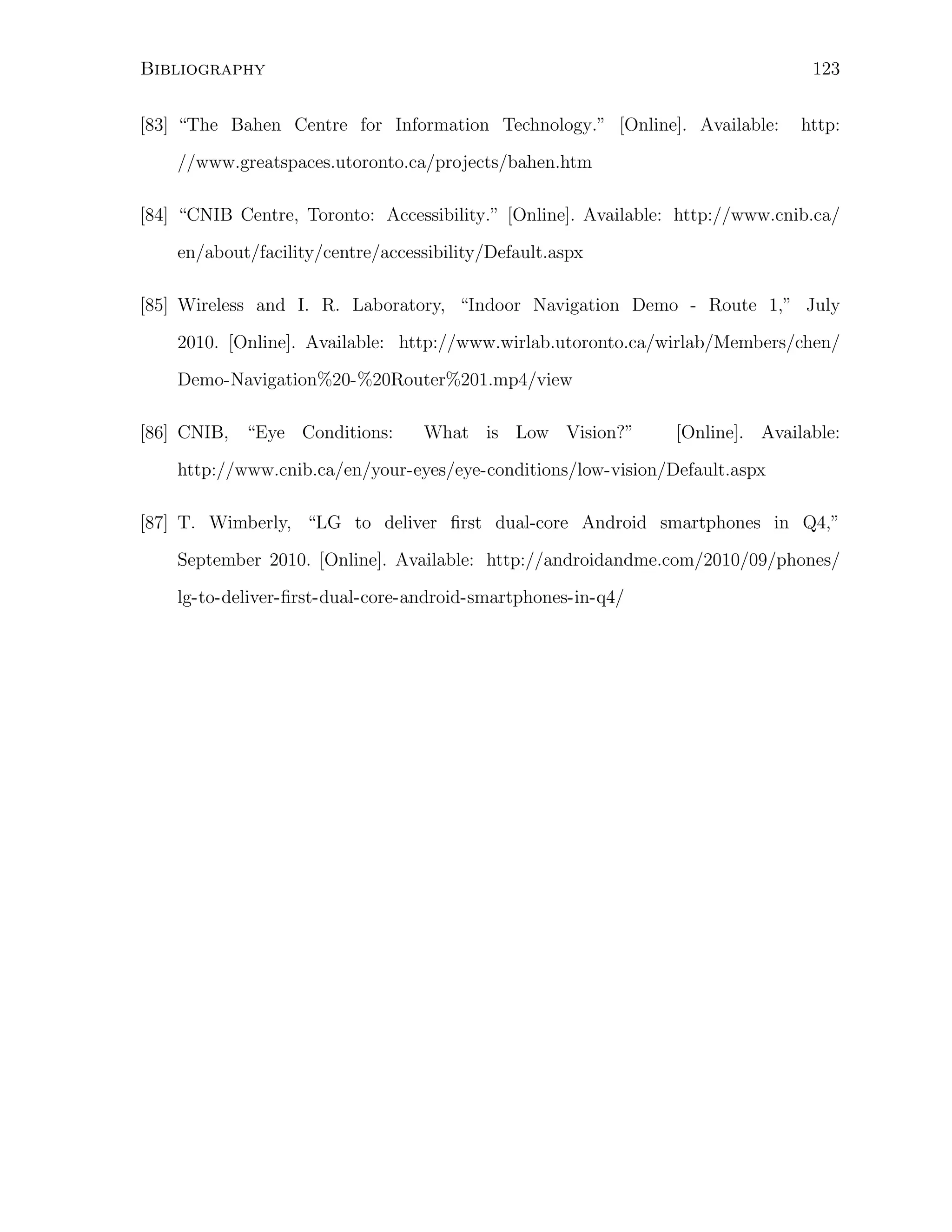 123

Bibliography
[83] “The Bahen Centre for Information Technology.” [Online]. Available:

http:

//www.greatspaces.utoronto.ca/projects/bahen.htm
[84] “CNIB Centre, Toronto: Accessibility.” [Online]. Available: http://www.cnib.ca/
en/about/facility/centre/accessibility/Default.aspx
[85] Wireless and I. R. Laboratory, “Indoor Navigation Demo - Route 1,” July
2010. [Online]. Available: http://www.wirlab.utoronto.ca/wirlab/Members/chen/
Demo-Navigation%20-%20Router%201.mp4/view
[86] CNIB, “Eye Conditions:

What is Low Vision?”

[Online]. Available:

http://www.cnib.ca/en/your-eyes/eye-conditions/low-vision/Default.aspx
[87] T. Wimberly, “LG to deliver ﬁrst dual-core Android smartphones in Q4,”
September 2010. [Online]. Available: http://androidandme.com/2010/09/phones/
lg-to-deliver-ﬁrst-dual-core-android-smartphones-in-q4/

 
