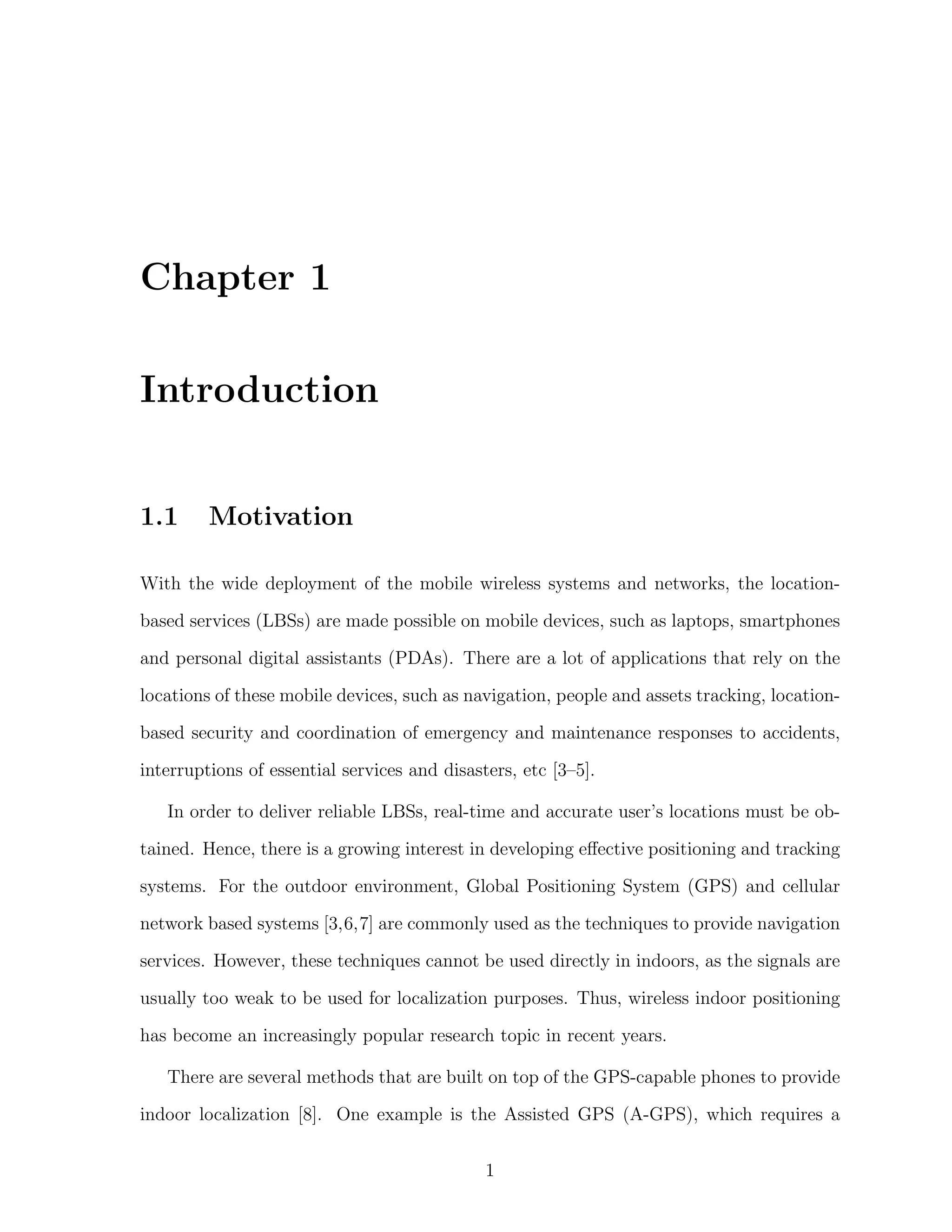Chapter 1
Introduction

1.1

Motivation

With the wide deployment of the mobile wireless systems and networks, the locationbased services (LBSs) are made possible on mobile devices, such as laptops, smartphones
and personal digital assistants (PDAs). There are a lot of applications that rely on the
locations of these mobile devices, such as navigation, people and assets tracking, locationbased security and coordination of emergency and maintenance responses to accidents,
interruptions of essential services and disasters, etc [3–5].
In order to deliver reliable LBSs, real-time and accurate user’s locations must be obtained. Hence, there is a growing interest in developing eﬀective positioning and tracking
systems. For the outdoor environment, Global Positioning System (GPS) and cellular
network based systems [3,6,7] are commonly used as the techniques to provide navigation
services. However, these techniques cannot be used directly in indoors, as the signals are
usually too weak to be used for localization purposes. Thus, wireless indoor positioning
has become an increasingly popular research topic in recent years.
There are several methods that are built on top of the GPS-capable phones to provide
indoor localization [8]. One example is the Assisted GPS (A-GPS), which requires a
1

 