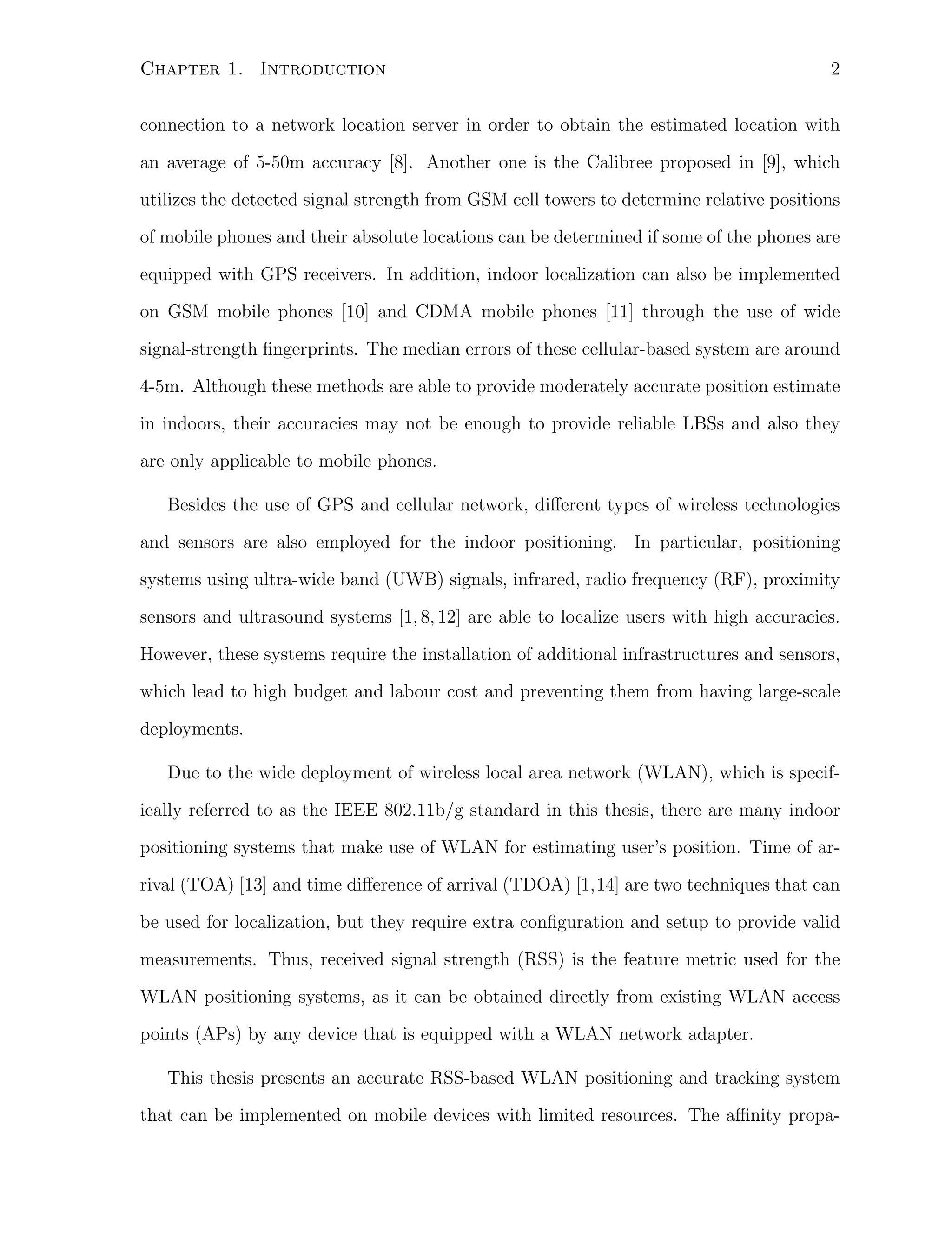 Chapter 1. Introduction

2

connection to a network location server in order to obtain the estimated location with
an average of 5-50m accuracy [8]. Another one is the Calibree proposed in [9], which
utilizes the detected signal strength from GSM cell towers to determine relative positions
of mobile phones and their absolute locations can be determined if some of the phones are
equipped with GPS receivers. In addition, indoor localization can also be implemented
on GSM mobile phones [10] and CDMA mobile phones [11] through the use of wide
signal-strength ﬁngerprints. The median errors of these cellular-based system are around
4-5m. Although these methods are able to provide moderately accurate position estimate
in indoors, their accuracies may not be enough to provide reliable LBSs and also they
are only applicable to mobile phones.
Besides the use of GPS and cellular network, diﬀerent types of wireless technologies
and sensors are also employed for the indoor positioning. In particular, positioning
systems using ultra-wide band (UWB) signals, infrared, radio frequency (RF), proximity
sensors and ultrasound systems [1, 8, 12] are able to localize users with high accuracies.
However, these systems require the installation of additional infrastructures and sensors,
which lead to high budget and labour cost and preventing them from having large-scale
deployments.
Due to the wide deployment of wireless local area network (WLAN), which is specifically referred to as the IEEE 802.11b/g standard in this thesis, there are many indoor
positioning systems that make use of WLAN for estimating user’s position. Time of arrival (TOA) [13] and time diﬀerence of arrival (TDOA) [1,14] are two techniques that can
be used for localization, but they require extra conﬁguration and setup to provide valid
measurements. Thus, received signal strength (RSS) is the feature metric used for the
WLAN positioning systems, as it can be obtained directly from existing WLAN access
points (APs) by any device that is equipped with a WLAN network adapter.
This thesis presents an accurate RSS-based WLAN positioning and tracking system
that can be implemented on mobile devices with limited resources. The aﬃnity propa-

 