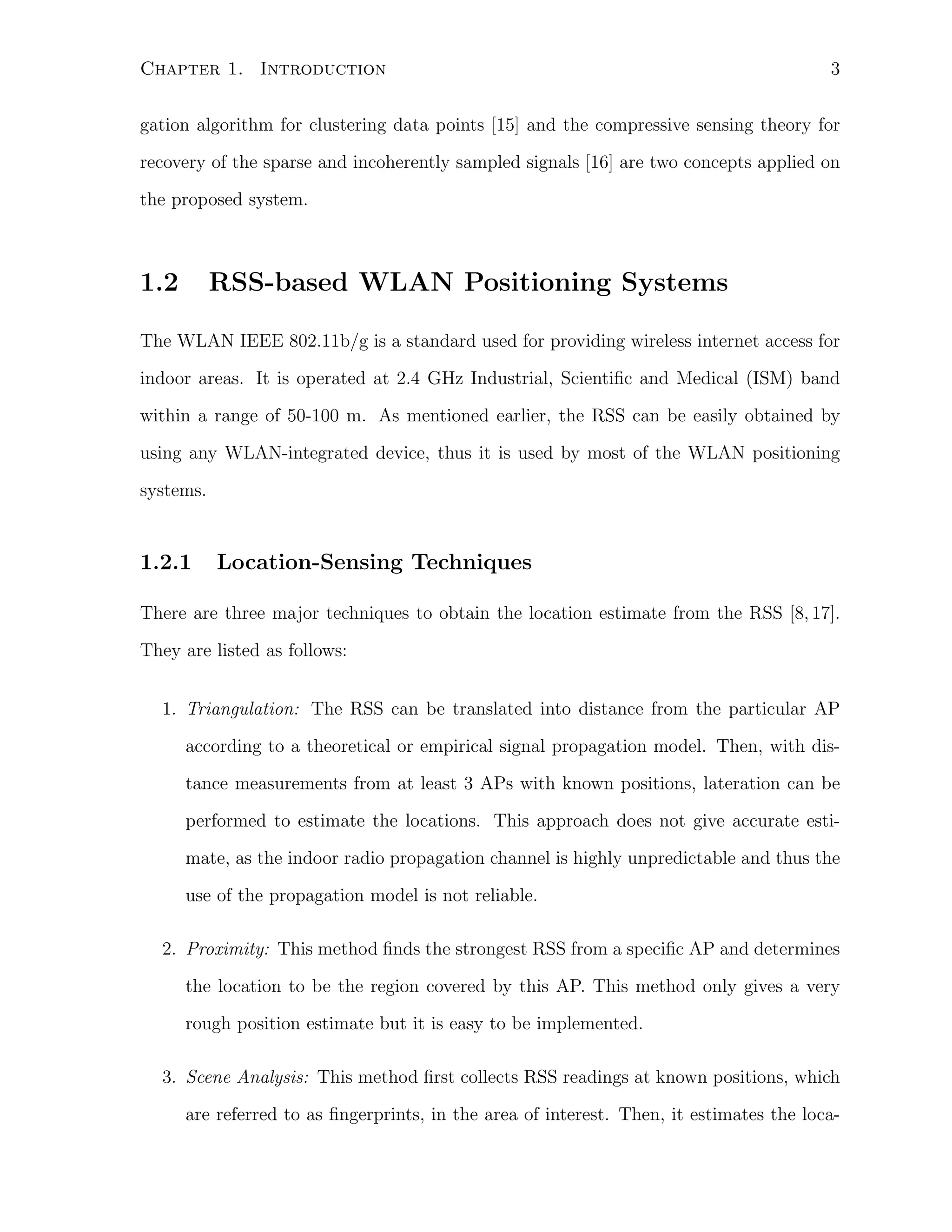 Chapter 1. Introduction

3

gation algorithm for clustering data points [15] and the compressive sensing theory for
recovery of the sparse and incoherently sampled signals [16] are two concepts applied on
the proposed system.

1.2

RSS-based WLAN Positioning Systems

The WLAN IEEE 802.11b/g is a standard used for providing wireless internet access for
indoor areas. It is operated at 2.4 GHz Industrial, Scientiﬁc and Medical (ISM) band
within a range of 50-100 m. As mentioned earlier, the RSS can be easily obtained by
using any WLAN-integrated device, thus it is used by most of the WLAN positioning
systems.

1.2.1

Location-Sensing Techniques

There are three major techniques to obtain the location estimate from the RSS [8, 17].
They are listed as follows:
1. Triangulation: The RSS can be translated into distance from the particular AP
according to a theoretical or empirical signal propagation model. Then, with distance measurements from at least 3 APs with known positions, lateration can be
performed to estimate the locations. This approach does not give accurate estimate, as the indoor radio propagation channel is highly unpredictable and thus the
use of the propagation model is not reliable.
2. Proximity: This method ﬁnds the strongest RSS from a speciﬁc AP and determines
the location to be the region covered by this AP. This method only gives a very
rough position estimate but it is easy to be implemented.
3. Scene Analysis: This method ﬁrst collects RSS readings at known positions, which
are referred to as ﬁngerprints, in the area of interest. Then, it estimates the loca-

 