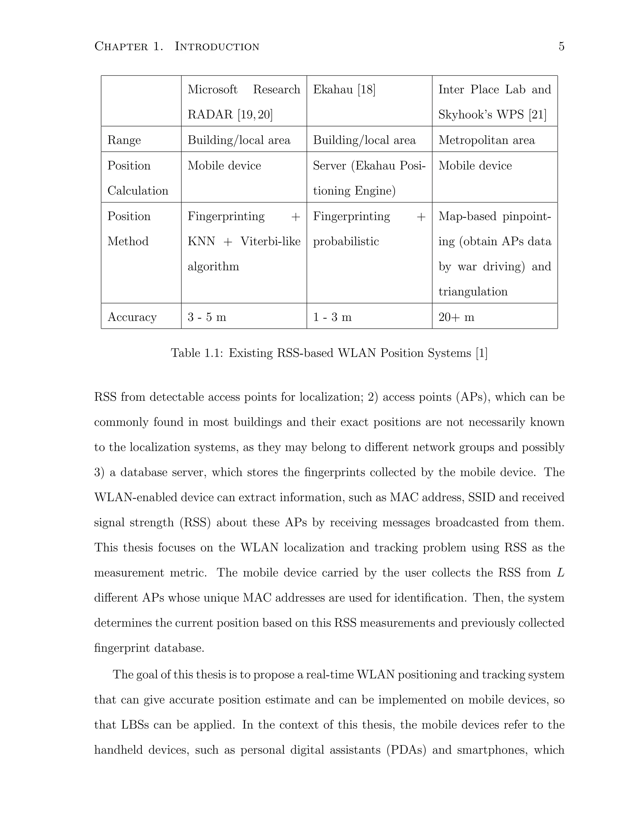 5

Chapter 1. Introduction
Microsoft

Research Ekahau [18]

RADAR [19, 20]

Inter Place Lab and
Skyhook’s WPS [21]

Range

Building/local area

Building/local area

Position

Mobile device

Server (Ekahau Posi- Mobile device

Calculation

Metropolitan area

tioning Engine)

Position

Fingerprinting

+ Fingerprinting

+ Map-based pinpoint-

Method

KNN + Viterbi-like probabilistic

ing (obtain APs data

algorithm

by war driving) and
triangulation

Accuracy

3-5m

1-3m

20+ m

Table 1.1: Existing RSS-based WLAN Position Systems [1]

RSS from detectable access points for localization; 2) access points (APs), which can be
commonly found in most buildings and their exact positions are not necessarily known
to the localization systems, as they may belong to diﬀerent network groups and possibly
3) a database server, which stores the ﬁngerprints collected by the mobile device. The
WLAN-enabled device can extract information, such as MAC address, SSID and received
signal strength (RSS) about these APs by receiving messages broadcasted from them.
This thesis focuses on the WLAN localization and tracking problem using RSS as the
measurement metric. The mobile device carried by the user collects the RSS from L
diﬀerent APs whose unique MAC addresses are used for identiﬁcation. Then, the system
determines the current position based on this RSS measurements and previously collected
ﬁngerprint database.
The goal of this thesis is to propose a real-time WLAN positioning and tracking system
that can give accurate position estimate and can be implemented on mobile devices, so
that LBSs can be applied. In the context of this thesis, the mobile devices refer to the
handheld devices, such as personal digital assistants (PDAs) and smartphones, which

 