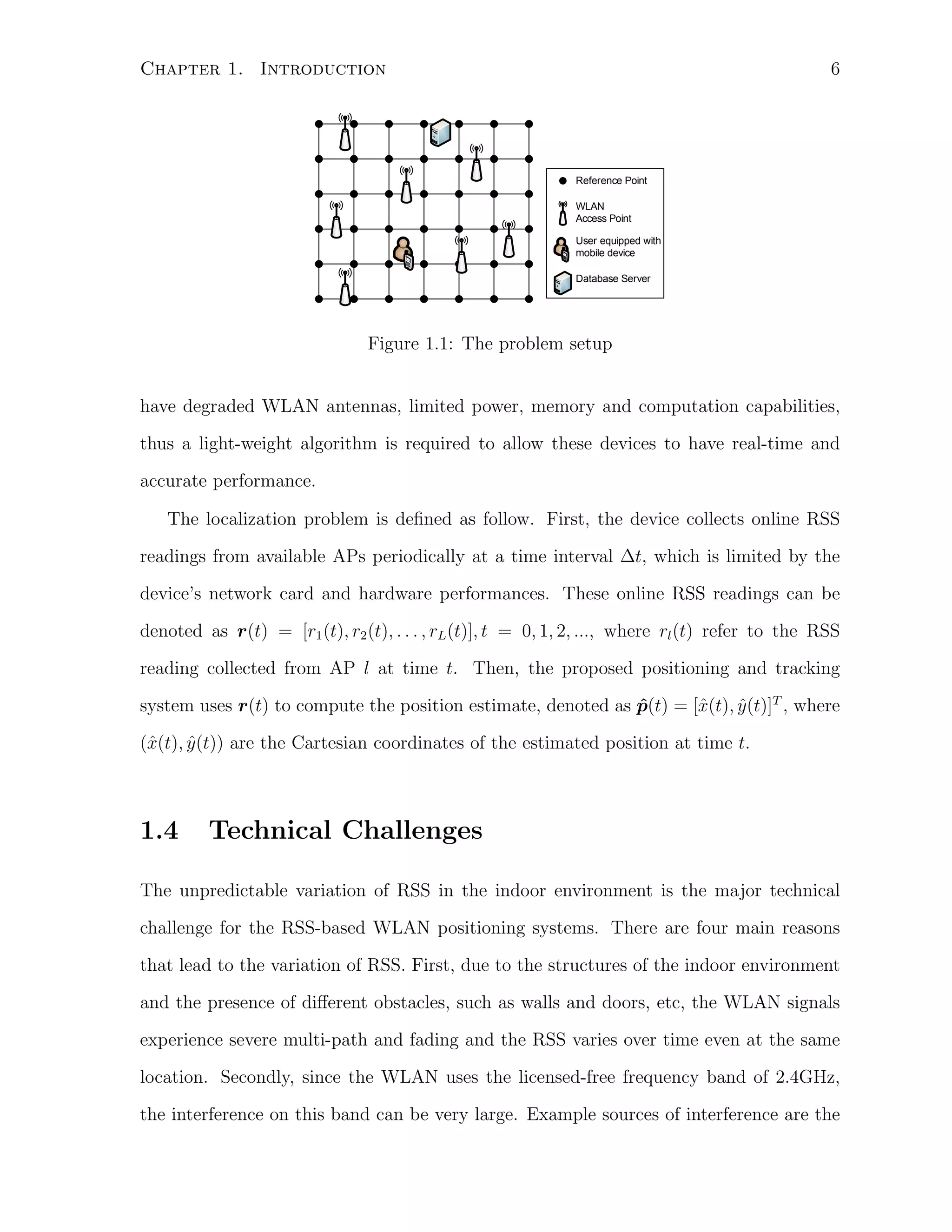 6

Chapter 1. Introduction

Reference Point
WLAN
Access Point
User equipped with
mobile device
Database Server

000

Figure 1.1: The problem setup
have degraded WLAN antennas, limited power, memory and computation capabilities,
thus a light-weight algorithm is required to allow these devices to have real-time and
accurate performance.
The localization problem is deﬁned as follow. First, the device collects online RSS
readings from available APs periodically at a time interval ∆t, which is limited by the
device’s network card and hardware performances. These online RSS readings can be
denoted as r(t) = [r1 (t), r2 (t), . . . , rL (t)], t = 0, 1, 2, ..., where rl (t) refer to the RSS
reading collected from AP l at time t. Then, the proposed positioning and tracking
system uses r(t) to compute the position estimate, denoted as p(t) = [ˆ(t), y (t)]T , where
ˆ
x
ˆ
(ˆ(t), y (t)) are the Cartesian coordinates of the estimated position at time t.
x
ˆ

1.4

Technical Challenges

The unpredictable variation of RSS in the indoor environment is the major technical
challenge for the RSS-based WLAN positioning systems. There are four main reasons
that lead to the variation of RSS. First, due to the structures of the indoor environment
and the presence of diﬀerent obstacles, such as walls and doors, etc, the WLAN signals
experience severe multi-path and fading and the RSS varies over time even at the same
location. Secondly, since the WLAN uses the licensed-free frequency band of 2.4GHz,
the interference on this band can be very large. Example sources of interference are the

 