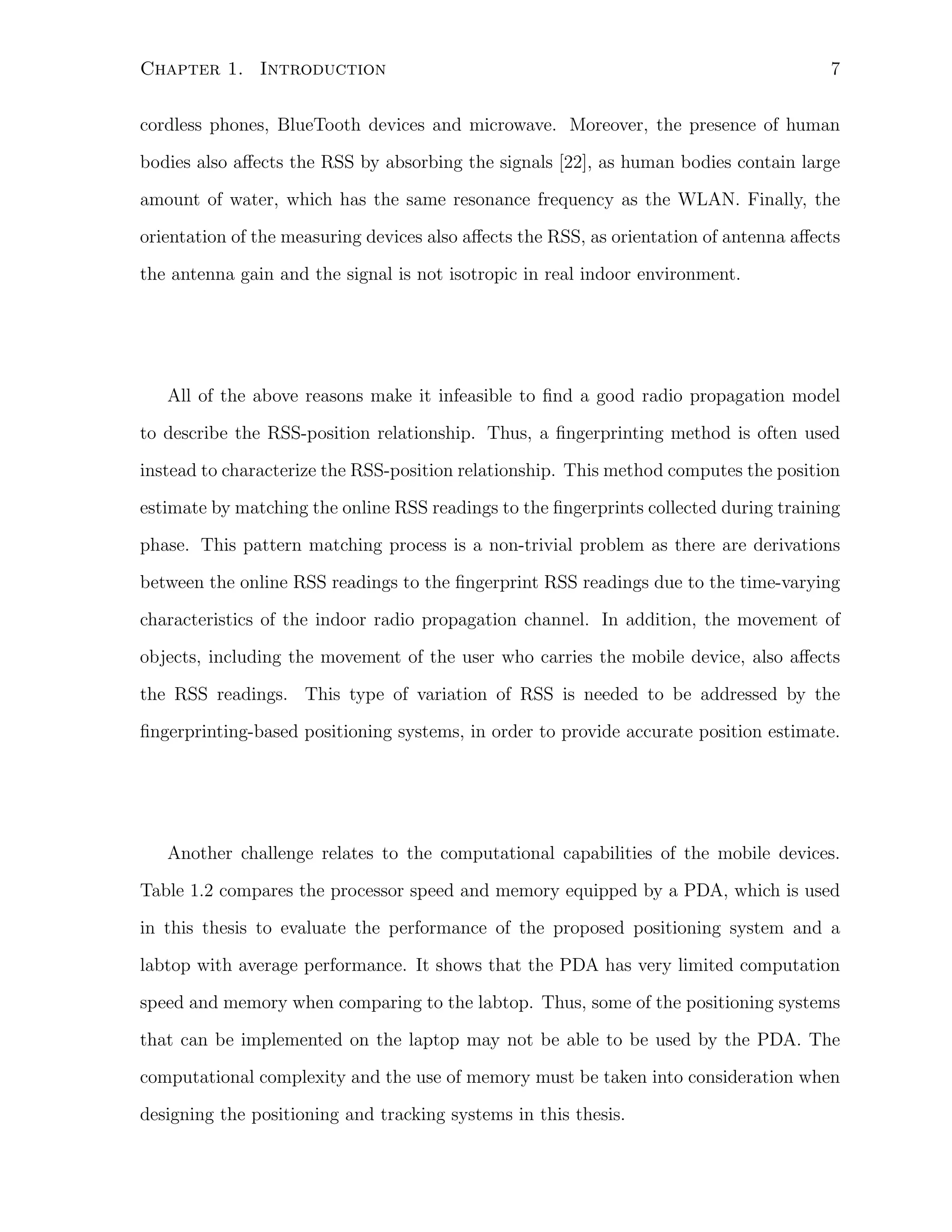 Chapter 1. Introduction

7

cordless phones, BlueTooth devices and microwave. Moreover, the presence of human
bodies also aﬀects the RSS by absorbing the signals [22], as human bodies contain large
amount of water, which has the same resonance frequency as the WLAN. Finally, the
orientation of the measuring devices also aﬀects the RSS, as orientation of antenna aﬀects
the antenna gain and the signal is not isotropic in real indoor environment.

All of the above reasons make it infeasible to ﬁnd a good radio propagation model
to describe the RSS-position relationship. Thus, a ﬁngerprinting method is often used
instead to characterize the RSS-position relationship. This method computes the position
estimate by matching the online RSS readings to the ﬁngerprints collected during training
phase. This pattern matching process is a non-trivial problem as there are derivations
between the online RSS readings to the ﬁngerprint RSS readings due to the time-varying
characteristics of the indoor radio propagation channel. In addition, the movement of
objects, including the movement of the user who carries the mobile device, also aﬀects
the RSS readings. This type of variation of RSS is needed to be addressed by the
ﬁngerprinting-based positioning systems, in order to provide accurate position estimate.

Another challenge relates to the computational capabilities of the mobile devices.
Table 1.2 compares the processor speed and memory equipped by a PDA, which is used
in this thesis to evaluate the performance of the proposed positioning system and a
labtop with average performance. It shows that the PDA has very limited computation
speed and memory when comparing to the labtop. Thus, some of the positioning systems
that can be implemented on the laptop may not be able to be used by the PDA. The
computational complexity and the use of memory must be taken into consideration when
designing the positioning and tracking systems in this thesis.

 