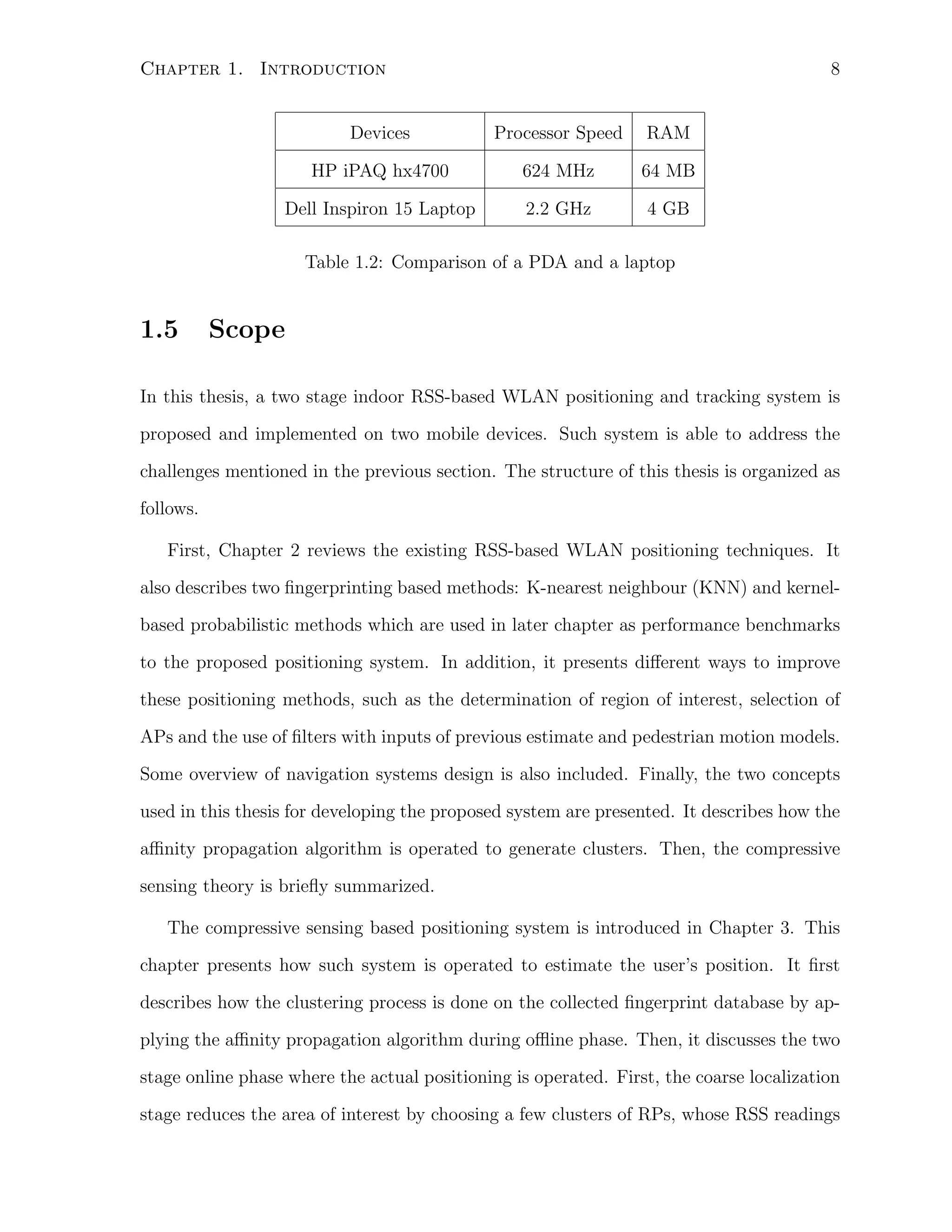 8

Chapter 1. Introduction
Devices

Processor Speed

RAM

HP iPAQ hx4700

624 MHz

64 MB

Dell Inspiron 15 Laptop

2.2 GHz

4 GB

Table 1.2: Comparison of a PDA and a laptop

1.5

Scope

In this thesis, a two stage indoor RSS-based WLAN positioning and tracking system is
proposed and implemented on two mobile devices. Such system is able to address the
challenges mentioned in the previous section. The structure of this thesis is organized as
follows.
First, Chapter 2 reviews the existing RSS-based WLAN positioning techniques. It
also describes two ﬁngerprinting based methods: K-nearest neighbour (KNN) and kernelbased probabilistic methods which are used in later chapter as performance benchmarks
to the proposed positioning system. In addition, it presents diﬀerent ways to improve
these positioning methods, such as the determination of region of interest, selection of
APs and the use of ﬁlters with inputs of previous estimate and pedestrian motion models.
Some overview of navigation systems design is also included. Finally, the two concepts
used in this thesis for developing the proposed system are presented. It describes how the
aﬃnity propagation algorithm is operated to generate clusters. Then, the compressive
sensing theory is brieﬂy summarized.
The compressive sensing based positioning system is introduced in Chapter 3. This
chapter presents how such system is operated to estimate the user’s position. It ﬁrst
describes how the clustering process is done on the collected ﬁngerprint database by applying the aﬃnity propagation algorithm during oﬄine phase. Then, it discusses the two
stage online phase where the actual positioning is operated. First, the coarse localization
stage reduces the area of interest by choosing a few clusters of RPs, whose RSS readings

 