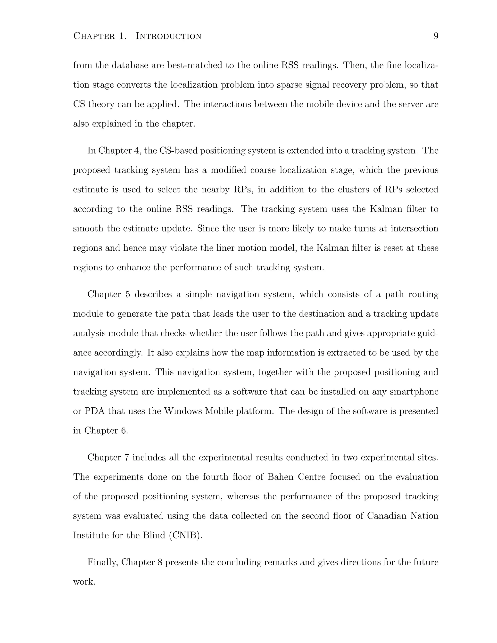 Chapter 1. Introduction

9

from the database are best-matched to the online RSS readings. Then, the ﬁne localization stage converts the localization problem into sparse signal recovery problem, so that
CS theory can be applied. The interactions between the mobile device and the server are
also explained in the chapter.
In Chapter 4, the CS-based positioning system is extended into a tracking system. The
proposed tracking system has a modiﬁed coarse localization stage, which the previous
estimate is used to select the nearby RPs, in addition to the clusters of RPs selected
according to the online RSS readings. The tracking system uses the Kalman ﬁlter to
smooth the estimate update. Since the user is more likely to make turns at intersection
regions and hence may violate the liner motion model, the Kalman ﬁlter is reset at these
regions to enhance the performance of such tracking system.
Chapter 5 describes a simple navigation system, which consists of a path routing
module to generate the path that leads the user to the destination and a tracking update
analysis module that checks whether the user follows the path and gives appropriate guidance accordingly. It also explains how the map information is extracted to be used by the
navigation system. This navigation system, together with the proposed positioning and
tracking system are implemented as a software that can be installed on any smartphone
or PDA that uses the Windows Mobile platform. The design of the software is presented
in Chapter 6.
Chapter 7 includes all the experimental results conducted in two experimental sites.
The experiments done on the fourth ﬂoor of Bahen Centre focused on the evaluation
of the proposed positioning system, whereas the performance of the proposed tracking
system was evaluated using the data collected on the second ﬂoor of Canadian Nation
Institute for the Blind (CNIB).
Finally, Chapter 8 presents the concluding remarks and gives directions for the future
work.

 