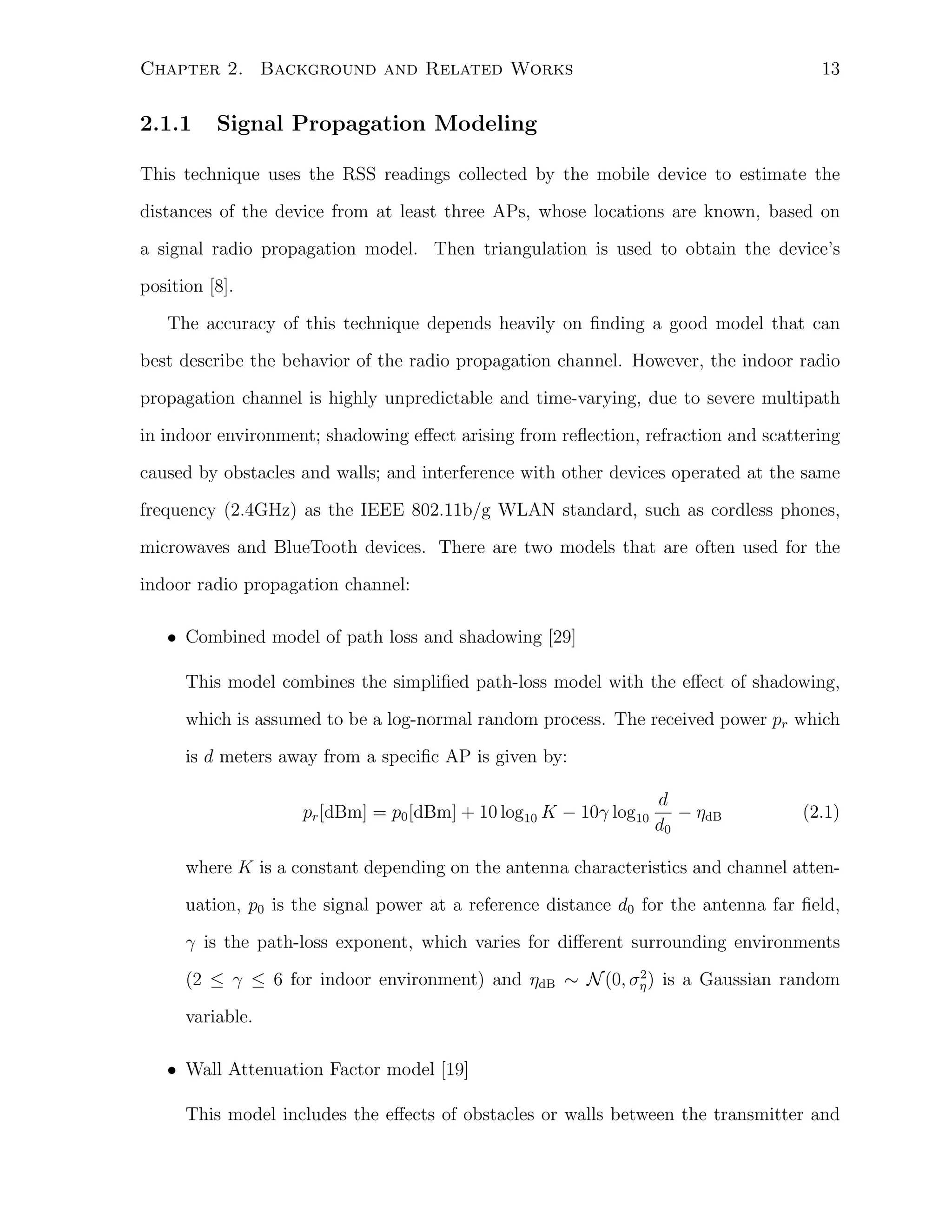 13

Chapter 2. Background and Related Works

2.1.1

Signal Propagation Modeling

This technique uses the RSS readings collected by the mobile device to estimate the
distances of the device from at least three APs, whose locations are known, based on
a signal radio propagation model. Then triangulation is used to obtain the device’s
position [8].
The accuracy of this technique depends heavily on ﬁnding a good model that can
best describe the behavior of the radio propagation channel. However, the indoor radio
propagation channel is highly unpredictable and time-varying, due to severe multipath
in indoor environment; shadowing eﬀect arising from reﬂection, refraction and scattering
caused by obstacles and walls; and interference with other devices operated at the same
frequency (2.4GHz) as the IEEE 802.11b/g WLAN standard, such as cordless phones,
microwaves and BlueTooth devices. There are two models that are often used for the
indoor radio propagation channel:
• Combined model of path loss and shadowing [29]
This model combines the simpliﬁed path-loss model with the eﬀect of shadowing,
which is assumed to be a log-normal random process. The received power pr which
is d meters away from a speciﬁc AP is given by:
pr [dBm] = p0 [dBm] + 10 log10 K − 10γ log10

d
− ηdB
d0

(2.1)

where K is a constant depending on the antenna characteristics and channel attenuation, p0 is the signal power at a reference distance d0 for the antenna far ﬁeld,
γ is the path-loss exponent, which varies for diﬀerent surrounding environments
2
(2 ≤ γ ≤ 6 for indoor environment) and ηdB ∼ N (0, ση ) is a Gaussian random

variable.
• Wall Attenuation Factor model [19]
This model includes the eﬀects of obstacles or walls between the transmitter and

 