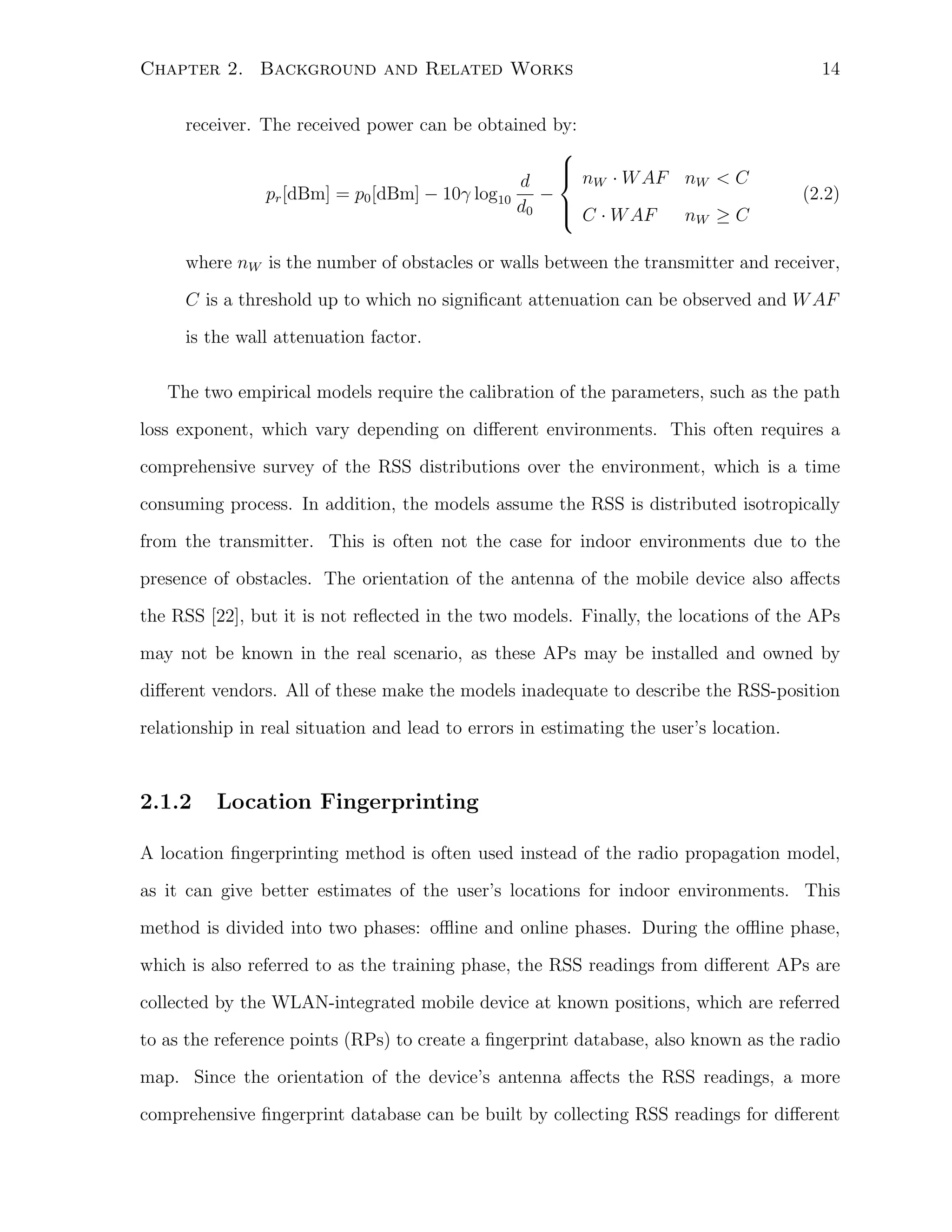 Chapter 2. Background and Related Works
receiver. The received power can be obtained by:


 nW · W AF nW < C
d
pr [dBm] = p0 [dBm] − 10γ log10
−
d0  C · W AF

nW ≥ C

14

(2.2)

where nW is the number of obstacles or walls between the transmitter and receiver,
C is a threshold up to which no signiﬁcant attenuation can be observed and W AF
is the wall attenuation factor.
The two empirical models require the calibration of the parameters, such as the path
loss exponent, which vary depending on diﬀerent environments. This often requires a
comprehensive survey of the RSS distributions over the environment, which is a time
consuming process. In addition, the models assume the RSS is distributed isotropically
from the transmitter. This is often not the case for indoor environments due to the
presence of obstacles. The orientation of the antenna of the mobile device also aﬀects
the RSS [22], but it is not reﬂected in the two models. Finally, the locations of the APs
may not be known in the real scenario, as these APs may be installed and owned by
diﬀerent vendors. All of these make the models inadequate to describe the RSS-position
relationship in real situation and lead to errors in estimating the user’s location.

2.1.2

Location Fingerprinting

A location ﬁngerprinting method is often used instead of the radio propagation model,
as it can give better estimates of the user’s locations for indoor environments. This
method is divided into two phases: oﬄine and online phases. During the oﬄine phase,
which is also referred to as the training phase, the RSS readings from diﬀerent APs are
collected by the WLAN-integrated mobile device at known positions, which are referred
to as the reference points (RPs) to create a ﬁngerprint database, also known as the radio
map. Since the orientation of the device’s antenna aﬀects the RSS readings, a more
comprehensive ﬁngerprint database can be built by collecting RSS readings for diﬀerent

 