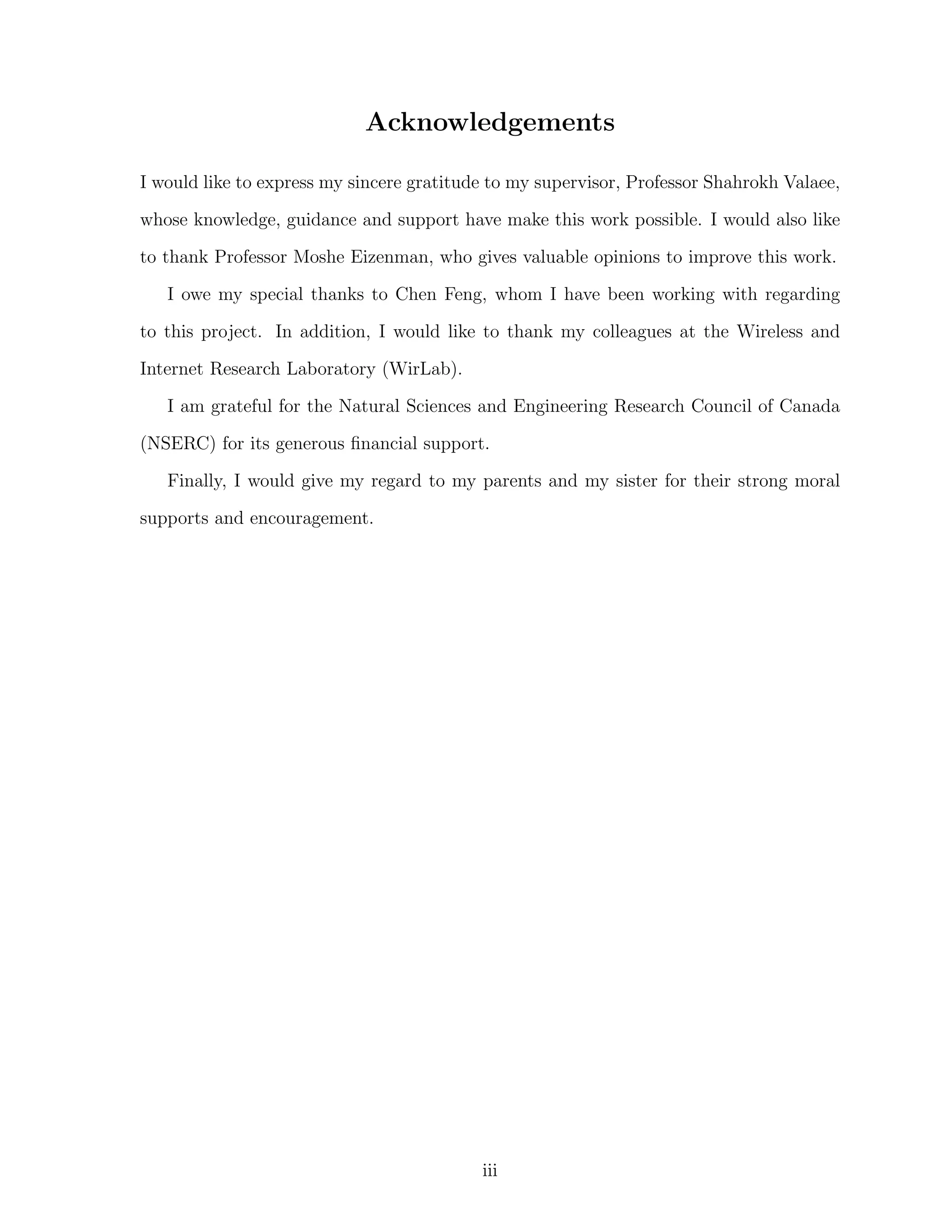 Acknowledgements
I would like to express my sincere gratitude to my supervisor, Professor Shahrokh Valaee,
whose knowledge, guidance and support have make this work possible. I would also like
to thank Professor Moshe Eizenman, who gives valuable opinions to improve this work.
I owe my special thanks to Chen Feng, whom I have been working with regarding
to this project. In addition, I would like to thank my colleagues at the Wireless and
Internet Research Laboratory (WirLab).
I am grateful for the Natural Sciences and Engineering Research Council of Canada
(NSERC) for its generous ﬁnancial support.
Finally, I would give my regard to my parents and my sister for their strong moral
supports and encouragement.

iii

 