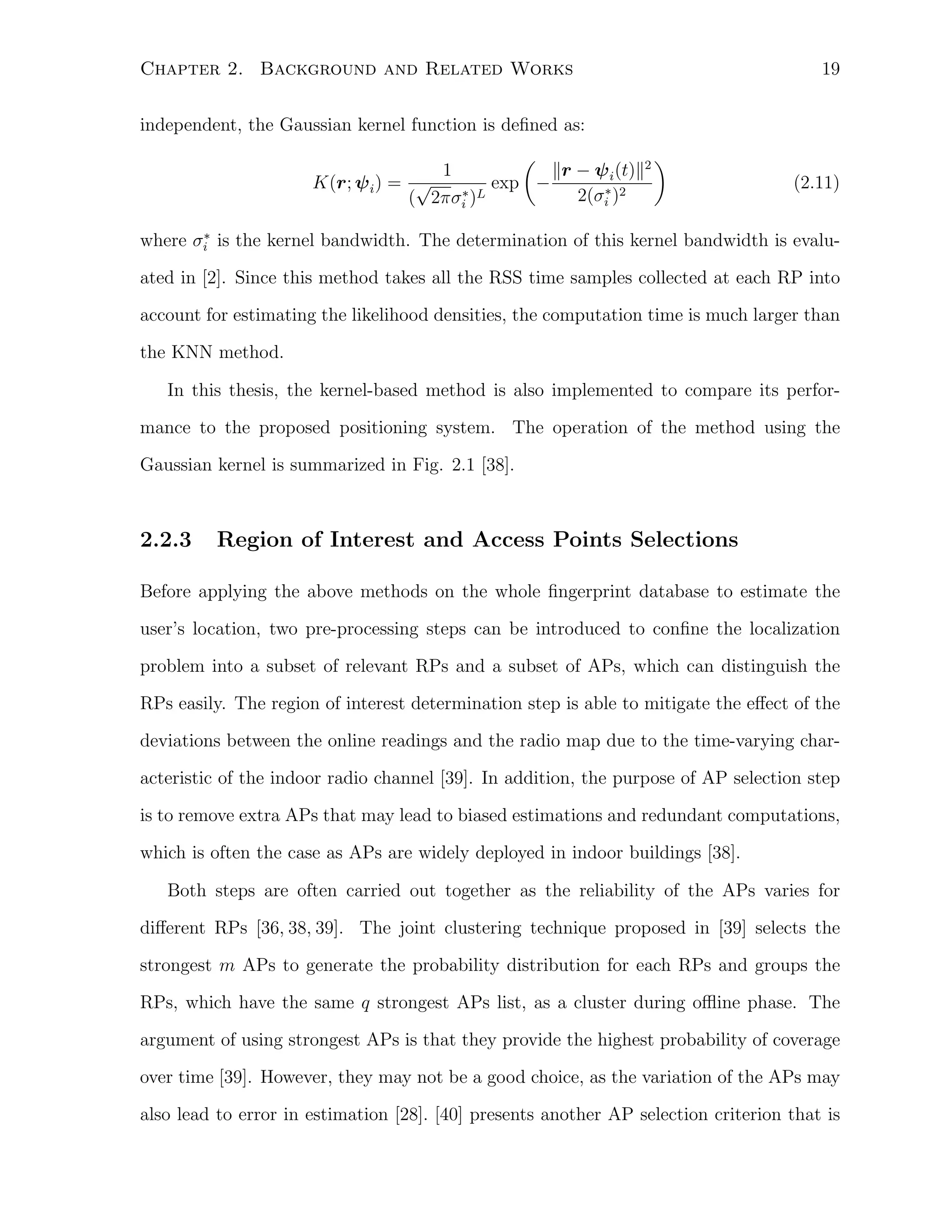 Chapter 2. Background and Related Works

19

independent, the Gaussian kernel function is deﬁned as:
)
(
1
∥r − ψ i (t)∥2
K(r; ψ i ) = √
exp −
∗
∗
2(σi )2
( 2πσi )L

(2.11)

∗
where σi is the kernel bandwidth. The determination of this kernel bandwidth is evalu-

ated in [2]. Since this method takes all the RSS time samples collected at each RP into
account for estimating the likelihood densities, the computation time is much larger than
the KNN method.
In this thesis, the kernel-based method is also implemented to compare its performance to the proposed positioning system. The operation of the method using the
Gaussian kernel is summarized in Fig. 2.1 [38].

2.2.3

Region of Interest and Access Points Selections

Before applying the above methods on the whole ﬁngerprint database to estimate the
user’s location, two pre-processing steps can be introduced to conﬁne the localization
problem into a subset of relevant RPs and a subset of APs, which can distinguish the
RPs easily. The region of interest determination step is able to mitigate the eﬀect of the
deviations between the online readings and the radio map due to the time-varying characteristic of the indoor radio channel [39]. In addition, the purpose of AP selection step
is to remove extra APs that may lead to biased estimations and redundant computations,
which is often the case as APs are widely deployed in indoor buildings [38].
Both steps are often carried out together as the reliability of the APs varies for
diﬀerent RPs [36, 38, 39]. The joint clustering technique proposed in [39] selects the
strongest m APs to generate the probability distribution for each RPs and groups the
RPs, which have the same q strongest APs list, as a cluster during oﬄine phase. The
argument of using strongest APs is that they provide the highest probability of coverage
over time [39]. However, they may not be a good choice, as the variation of the APs may
also lead to error in estimation [28]. [40] presents another AP selection criterion that is

 