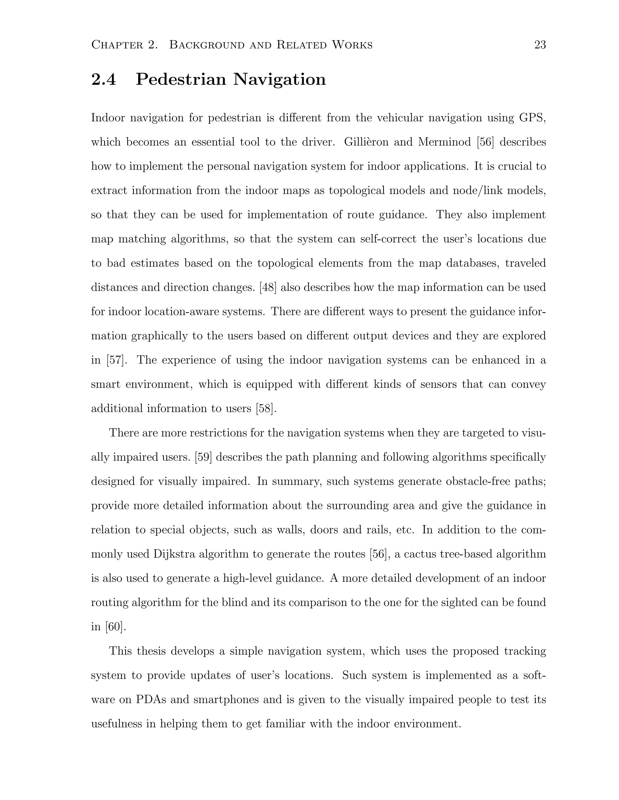 Chapter 2. Background and Related Works

2.4

23

Pedestrian Navigation

Indoor navigation for pedestrian is diﬀerent from the vehicular navigation using GPS,
which becomes an essential tool to the driver. Gilli`ron and Merminod [56] describes
e
how to implement the personal navigation system for indoor applications. It is crucial to
extract information from the indoor maps as topological models and node/link models,
so that they can be used for implementation of route guidance. They also implement
map matching algorithms, so that the system can self-correct the user’s locations due
to bad estimates based on the topological elements from the map databases, traveled
distances and direction changes. [48] also describes how the map information can be used
for indoor location-aware systems. There are diﬀerent ways to present the guidance information graphically to the users based on diﬀerent output devices and they are explored
in [57]. The experience of using the indoor navigation systems can be enhanced in a
smart environment, which is equipped with diﬀerent kinds of sensors that can convey
additional information to users [58].
There are more restrictions for the navigation systems when they are targeted to visually impaired users. [59] describes the path planning and following algorithms speciﬁcally
designed for visually impaired. In summary, such systems generate obstacle-free paths;
provide more detailed information about the surrounding area and give the guidance in
relation to special objects, such as walls, doors and rails, etc. In addition to the commonly used Dijkstra algorithm to generate the routes [56], a cactus tree-based algorithm
is also used to generate a high-level guidance. A more detailed development of an indoor
routing algorithm for the blind and its comparison to the one for the sighted can be found
in [60].
This thesis develops a simple navigation system, which uses the proposed tracking
system to provide updates of user’s locations. Such system is implemented as a software on PDAs and smartphones and is given to the visually impaired people to test its
usefulness in helping them to get familiar with the indoor environment.

 