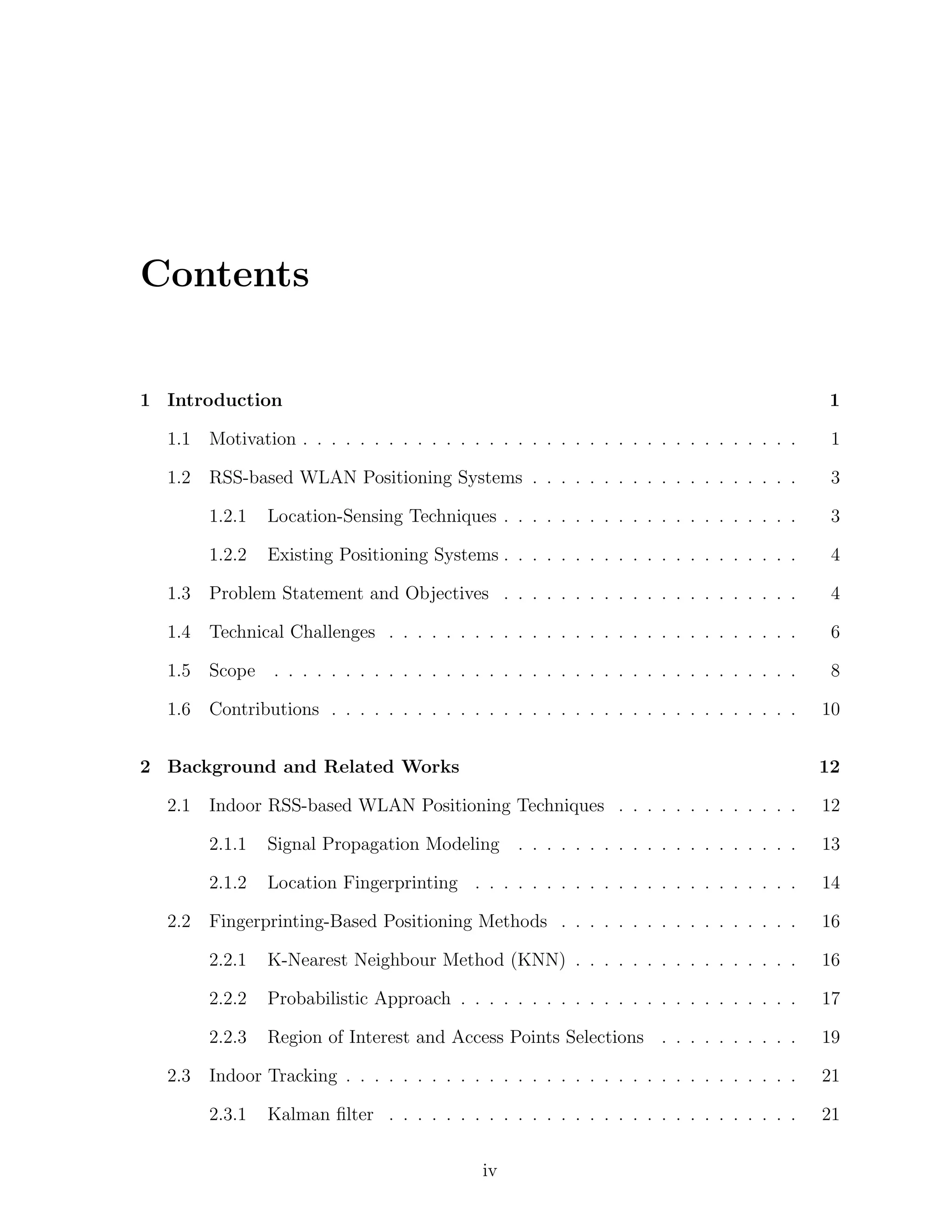 Contents

1 Introduction

1

1.1

Motivation . . . . . . . . . . . . . . . . . . . . . . . . . . . . . . . . . . .

1

1.2

RSS-based WLAN Positioning Systems . . . . . . . . . . . . . . . . . . .

3

1.2.1

Location-Sensing Techniques . . . . . . . . . . . . . . . . . . . . .

3

1.2.2

Existing Positioning Systems . . . . . . . . . . . . . . . . . . . . .

4

1.3

Problem Statement and Objectives . . . . . . . . . . . . . . . . . . . . .

4

1.4

Technical Challenges . . . . . . . . . . . . . . . . . . . . . . . . . . . . .

6

1.5

Scope

. . . . . . . . . . . . . . . . . . . . . . . . . . . . . . . . . . . . .

8

1.6

Contributions . . . . . . . . . . . . . . . . . . . . . . . . . . . . . . . . .

10

2 Background and Related Works
2.1

12

Signal Propagation Modeling . . . . . . . . . . . . . . . . . . . .

13

2.1.2

Location Fingerprinting . . . . . . . . . . . . . . . . . . . . . . .

14

Fingerprinting-Based Positioning Methods . . . . . . . . . . . . . . . . .

16

2.2.1

K-Nearest Neighbour Method (KNN) . . . . . . . . . . . . . . . .

16

2.2.2

Probabilistic Approach . . . . . . . . . . . . . . . . . . . . . . . .

17

2.2.3
2.3

12

2.1.1

2.2

Indoor RSS-based WLAN Positioning Techniques . . . . . . . . . . . . .

Region of Interest and Access Points Selections . . . . . . . . . .

19

Indoor Tracking . . . . . . . . . . . . . . . . . . . . . . . . . . . . . . . .

21

2.3.1

21

Kalman ﬁlter . . . . . . . . . . . . . . . . . . . . . . . . . . . . .
iv

 