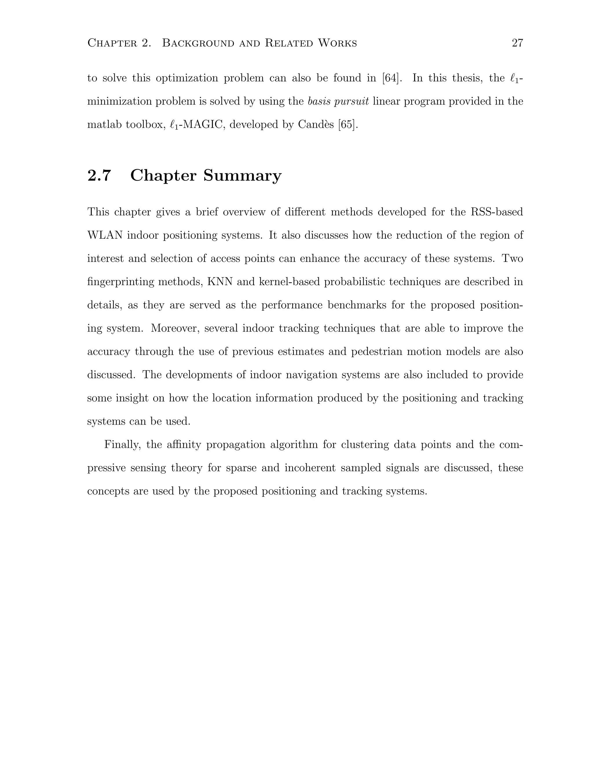 Chapter 2. Background and Related Works

27

to solve this optimization problem can also be found in [64]. In this thesis, the ℓ1 minimization problem is solved by using the basis pursuit linear program provided in the
matlab toolbox, ℓ1 -MAGIC, developed by Cand`s [65].
e

2.7

Chapter Summary

This chapter gives a brief overview of diﬀerent methods developed for the RSS-based
WLAN indoor positioning systems. It also discusses how the reduction of the region of
interest and selection of access points can enhance the accuracy of these systems. Two
ﬁngerprinting methods, KNN and kernel-based probabilistic techniques are described in
details, as they are served as the performance benchmarks for the proposed positioning system. Moreover, several indoor tracking techniques that are able to improve the
accuracy through the use of previous estimates and pedestrian motion models are also
discussed. The developments of indoor navigation systems are also included to provide
some insight on how the location information produced by the positioning and tracking
systems can be used.
Finally, the aﬃnity propagation algorithm for clustering data points and the compressive sensing theory for sparse and incoherent sampled signals are discussed, these
concepts are used by the proposed positioning and tracking systems.

 