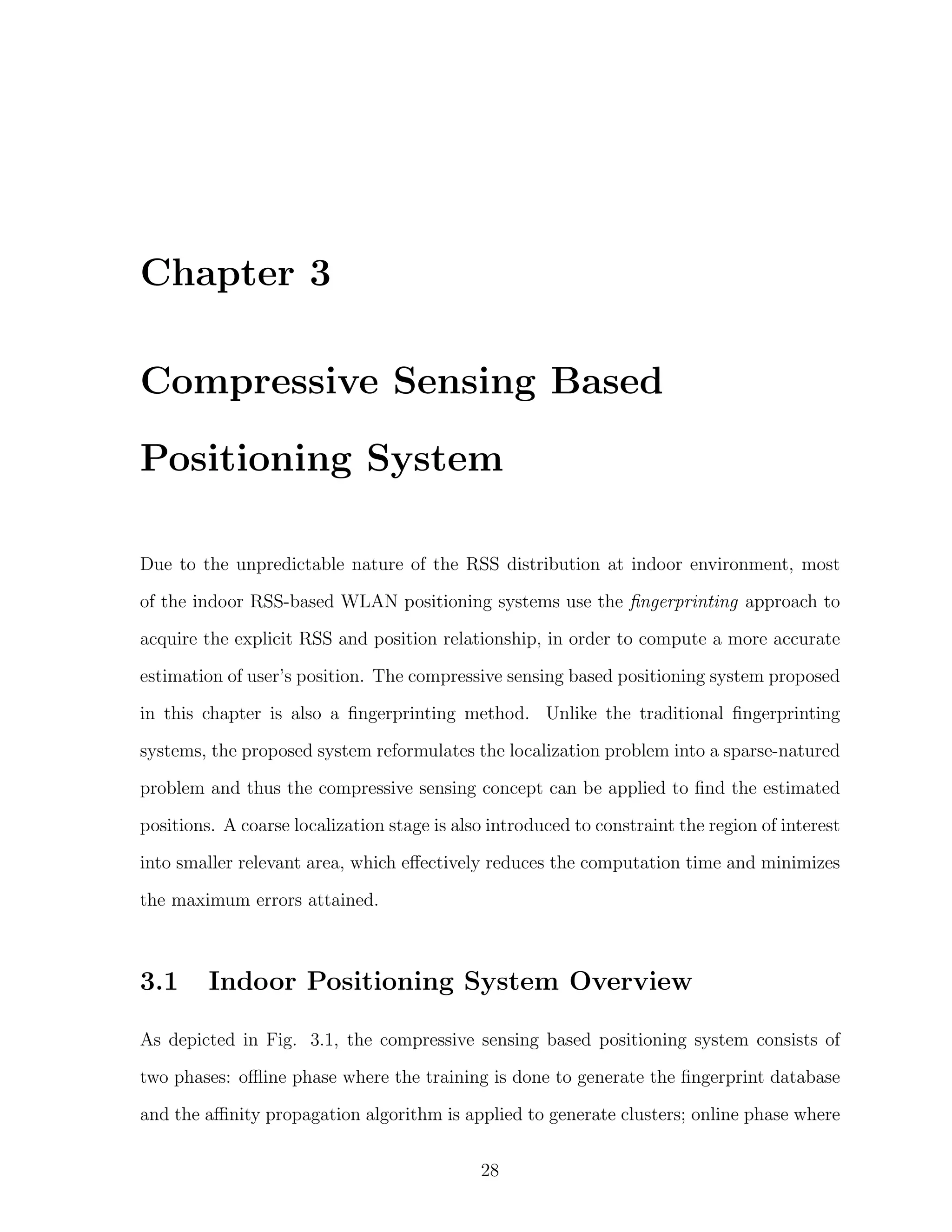 Chapter 3
Compressive Sensing Based
Positioning System
Due to the unpredictable nature of the RSS distribution at indoor environment, most
of the indoor RSS-based WLAN positioning systems use the ﬁngerprinting approach to
acquire the explicit RSS and position relationship, in order to compute a more accurate
estimation of user’s position. The compressive sensing based positioning system proposed
in this chapter is also a ﬁngerprinting method. Unlike the traditional ﬁngerprinting
systems, the proposed system reformulates the localization problem into a sparse-natured
problem and thus the compressive sensing concept can be applied to ﬁnd the estimated
positions. A coarse localization stage is also introduced to constraint the region of interest
into smaller relevant area, which eﬀectively reduces the computation time and minimizes
the maximum errors attained.

3.1

Indoor Positioning System Overview

As depicted in Fig. 3.1, the compressive sensing based positioning system consists of
two phases: oﬄine phase where the training is done to generate the ﬁngerprint database
and the aﬃnity propagation algorithm is applied to generate clusters; online phase where
28

 