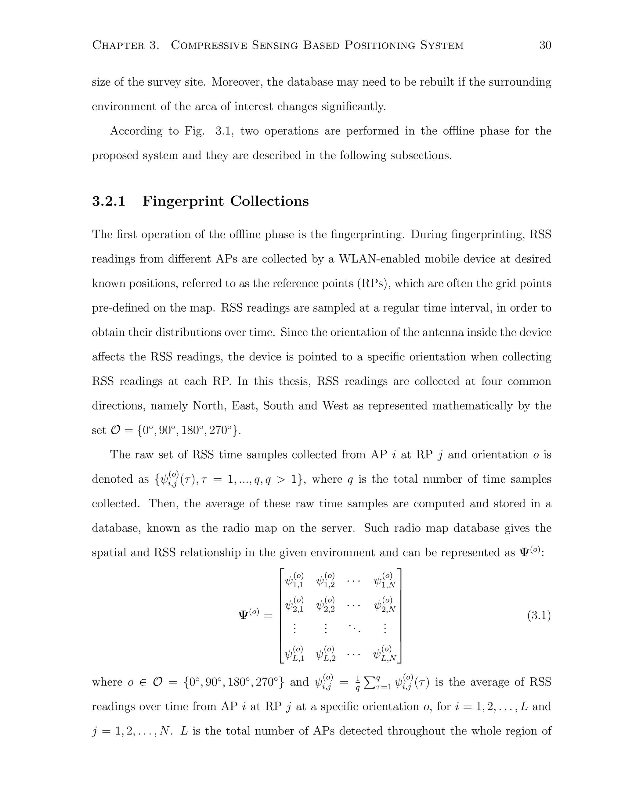 Chapter 3. Compressive Sensing Based Positioning System

30

size of the survey site. Moreover, the database may need to be rebuilt if the surrounding
environment of the area of interest changes signiﬁcantly.
According to Fig. 3.1, two operations are performed in the oﬄine phase for the
proposed system and they are described in the following subsections.

3.2.1

Fingerprint Collections

The ﬁrst operation of the oﬄine phase is the ﬁngerprinting. During ﬁngerprinting, RSS
readings from diﬀerent APs are collected by a WLAN-enabled mobile device at desired
known positions, referred to as the reference points (RPs), which are often the grid points
pre-deﬁned on the map. RSS readings are sampled at a regular time interval, in order to
obtain their distributions over time. Since the orientation of the antenna inside the device
aﬀects the RSS readings, the device is pointed to a speciﬁc orientation when collecting
RSS readings at each RP. In this thesis, RSS readings are collected at four common
directions, namely North, East, South and West as represented mathematically by the
set O = {0◦ , 90◦ , 180◦ , 270◦ }.
The raw set of RSS time samples collected from AP i at RP j and orientation o is
(o)

denoted as {ψi,j (τ ), τ = 1, ..., q, q > 1}, where q is the total number of time samples
collected. Then, the average of these raw time samples are computed and stored in a
database, known as the radio map on the server. Such radio map database gives the
spatial and RSS relationship in the given

(o)
ψ
 1,1
 (o)
ψ
 2,1
Ψ(o) =  .
 .
 .

(o)
ψL,1

environment and can be represented as Ψ(o) :

(o)
(o)
ψ1,2 · · · ψ1,N


(o)
(o) 
ψ2,2 · · · ψ2,N 
(3.1)
.
. 
..
.
. 
.
.
. 

(o)
(o)
ψL,2 · · · ψL,N

where o ∈ O = {0◦ , 90◦ , 180◦ , 270◦ } and ψi,j =
(o)

1
q

∑q
τ =1

(o)

ψi,j (τ ) is the average of RSS

readings over time from AP i at RP j at a speciﬁc orientation o, for i = 1, 2, . . . , L and
j = 1, 2, . . . , N . L is the total number of APs detected throughout the whole region of

 