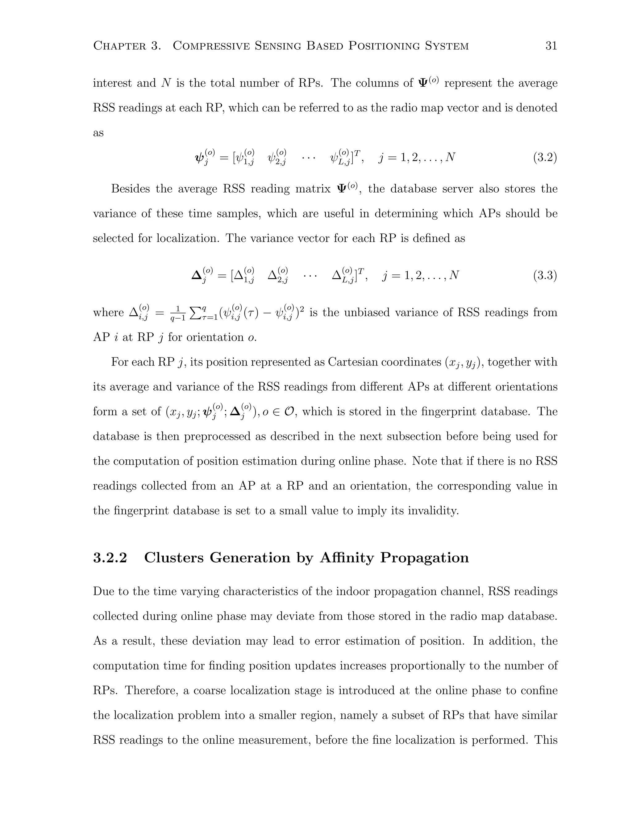 Chapter 3. Compressive Sensing Based Positioning System

31

interest and N is the total number of RPs. The columns of Ψ(o) represent the average
RSS readings at each RP, which can be referred to as the radio map vector and is denoted
as
(o)

(o)

ψ j = [ψ1,j

(o)

ψ2,j

···

(o)

ψL,j ]T ,

j = 1, 2, . . . , N

(3.2)

Besides the average RSS reading matrix Ψ(o) , the database server also stores the
variance of these time samples, which are useful in determining which APs should be
selected for localization. The variance vector for each RP is deﬁned as
(o)

(o)

∆j = [∆1,j
(o)

where ∆i,j =

1
q−1

∑q

(o)
τ =1 (ψi,j (τ )

(o)

∆2,j

···

(o)

∆L,j ]T ,

j = 1, 2, . . . , N

(3.3)

(o)

− ψi,j )2 is the unbiased variance of RSS readings from

AP i at RP j for orientation o.
For each RP j, its position represented as Cartesian coordinates (xj , yj ), together with
its average and variance of the RSS readings from diﬀerent APs at diﬀerent orientations
(o)

(o)

form a set of (xj , yj ; ψ j ; ∆j ), o ∈ O, which is stored in the ﬁngerprint database. The
database is then preprocessed as described in the next subsection before being used for
the computation of position estimation during online phase. Note that if there is no RSS
readings collected from an AP at a RP and an orientation, the corresponding value in
the ﬁngerprint database is set to a small value to imply its invalidity.

3.2.2

Clusters Generation by Aﬃnity Propagation

Due to the time varying characteristics of the indoor propagation channel, RSS readings
collected during online phase may deviate from those stored in the radio map database.
As a result, these deviation may lead to error estimation of position. In addition, the
computation time for ﬁnding position updates increases proportionally to the number of
RPs. Therefore, a coarse localization stage is introduced at the online phase to conﬁne
the localization problem into a smaller region, namely a subset of RPs that have similar
RSS readings to the online measurement, before the ﬁne localization is performed. This

 