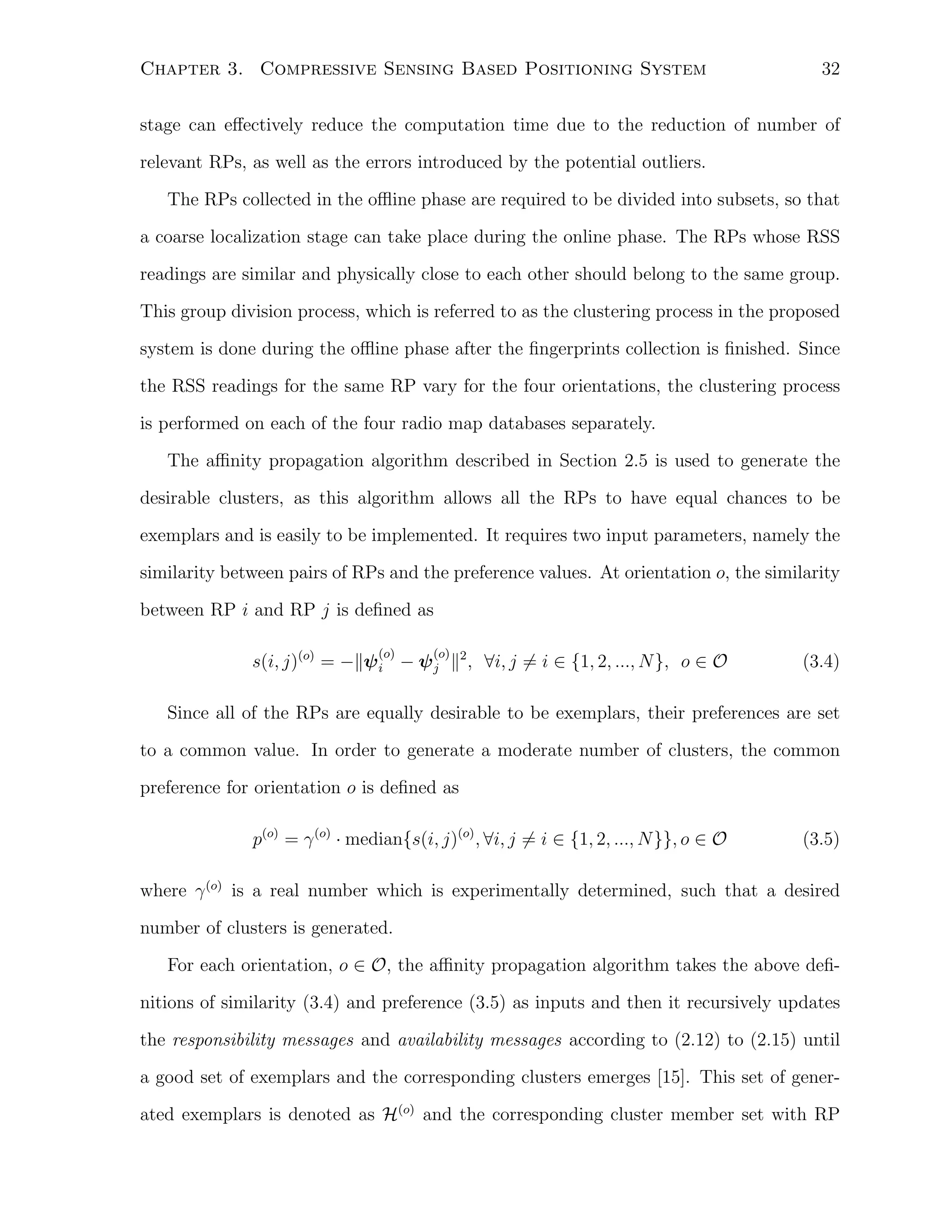 Chapter 3. Compressive Sensing Based Positioning System

32

stage can eﬀectively reduce the computation time due to the reduction of number of
relevant RPs, as well as the errors introduced by the potential outliers.
The RPs collected in the oﬄine phase are required to be divided into subsets, so that
a coarse localization stage can take place during the online phase. The RPs whose RSS
readings are similar and physically close to each other should belong to the same group.
This group division process, which is referred to as the clustering process in the proposed
system is done during the oﬄine phase after the ﬁngerprints collection is ﬁnished. Since
the RSS readings for the same RP vary for the four orientations, the clustering process
is performed on each of the four radio map databases separately.
The aﬃnity propagation algorithm described in Section 2.5 is used to generate the
desirable clusters, as this algorithm allows all the RPs to have equal chances to be
exemplars and is easily to be implemented. It requires two input parameters, namely the
similarity between pairs of RPs and the preference values. At orientation o, the similarity
between RP i and RP j is deﬁned as
(o)

(o)

s(i, j)(o) = −∥ψ i − ψ j ∥2 , ∀i, j ̸= i ∈ {1, 2, ..., N }, o ∈ O

(3.4)

Since all of the RPs are equally desirable to be exemplars, their preferences are set
to a common value. In order to generate a moderate number of clusters, the common
preference for orientation o is deﬁned as
p(o) = γ (o) · median{s(i, j)(o) , ∀i, j ̸= i ∈ {1, 2, ..., N }}, o ∈ O

(3.5)

where γ (o) is a real number which is experimentally determined, such that a desired
number of clusters is generated.
For each orientation, o ∈ O, the aﬃnity propagation algorithm takes the above deﬁnitions of similarity (3.4) and preference (3.5) as inputs and then it recursively updates
the responsibility messages and availability messages according to (2.12) to (2.15) until
a good set of exemplars and the corresponding clusters emerges [15]. This set of generated exemplars is denoted as H(o) and the corresponding cluster member set with RP

 