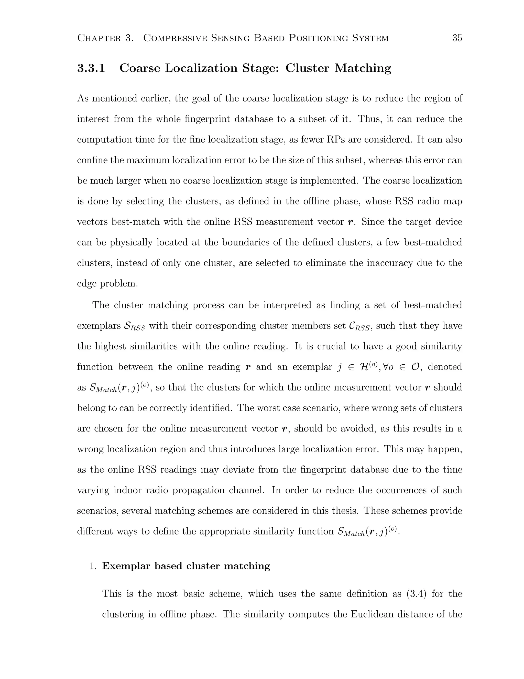 Chapter 3. Compressive Sensing Based Positioning System

3.3.1

35

Coarse Localization Stage: Cluster Matching

As mentioned earlier, the goal of the coarse localization stage is to reduce the region of
interest from the whole ﬁngerprint database to a subset of it. Thus, it can reduce the
computation time for the ﬁne localization stage, as fewer RPs are considered. It can also
conﬁne the maximum localization error to be the size of this subset, whereas this error can
be much larger when no coarse localization stage is implemented. The coarse localization
is done by selecting the clusters, as deﬁned in the oﬄine phase, whose RSS radio map
vectors best-match with the online RSS measurement vector r. Since the target device
can be physically located at the boundaries of the deﬁned clusters, a few best-matched
clusters, instead of only one cluster, are selected to eliminate the inaccuracy due to the
edge problem.
The cluster matching process can be interpreted as ﬁnding a set of best-matched
exemplars SRSS with their corresponding cluster members set CRSS , such that they have
the highest similarities with the online reading. It is crucial to have a good similarity
function between the online reading r and an exemplar j ∈ H(o) , ∀o ∈ O, denoted
as SM atch (r, j)(o) , so that the clusters for which the online measurement vector r should
belong to can be correctly identiﬁed. The worst case scenario, where wrong sets of clusters
are chosen for the online measurement vector r, should be avoided, as this results in a
wrong localization region and thus introduces large localization error. This may happen,
as the online RSS readings may deviate from the ﬁngerprint database due to the time
varying indoor radio propagation channel. In order to reduce the occurrences of such
scenarios, several matching schemes are considered in this thesis. These schemes provide
diﬀerent ways to deﬁne the appropriate similarity function SM atch (r, j)(o) .
1. Exemplar based cluster matching
This is the most basic scheme, which uses the same deﬁnition as (3.4) for the
clustering in oﬄine phase. The similarity computes the Euclidean distance of the

 