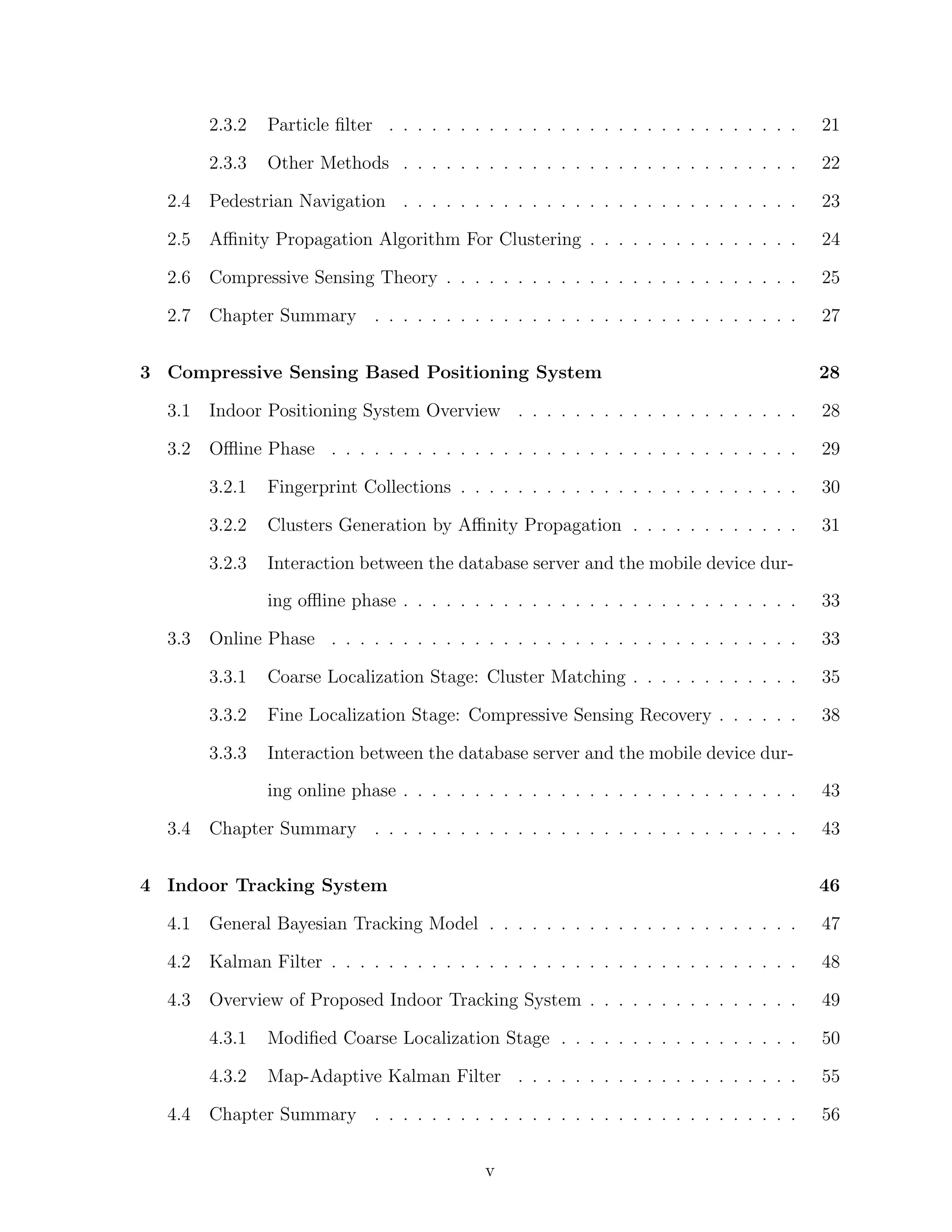 2.3.2

Particle ﬁlter . . . . . . . . . . . . . . . . . . . . . . . . . . . . .

21

2.3.3

Other Methods . . . . . . . . . . . . . . . . . . . . . . . . . . . .

22

2.4

Pedestrian Navigation . . . . . . . . . . . . . . . . . . . . . . . . . . . .

23

2.5

Aﬃnity Propagation Algorithm For Clustering . . . . . . . . . . . . . . .

24

2.6

Compressive Sensing Theory . . . . . . . . . . . . . . . . . . . . . . . . .

25

2.7

Chapter Summary . . . . . . . . . . . . . . . . . . . . . . . . . . . . . .

27

3 Compressive Sensing Based Positioning System

28

3.1

Indoor Positioning System Overview . . . . . . . . . . . . . . . . . . . .

28

3.2

Oﬄine Phase . . . . . . . . . . . . . . . . . . . . . . . . . . . . . . . . .

29

3.2.1

Fingerprint Collections . . . . . . . . . . . . . . . . . . . . . . . .

30

3.2.2

Clusters Generation by Aﬃnity Propagation . . . . . . . . . . . .

31

3.2.3

Interaction between the database server and the mobile device during oﬄine phase . . . . . . . . . . . . . . . . . . . . . . . . . . . .

Online Phase . . . . . . . . . . . . . . . . . . . . . . . . . . . . . . . . .

33

3.3.1

Coarse Localization Stage: Cluster Matching . . . . . . . . . . . .

35

3.3.2

Fine Localization Stage: Compressive Sensing Recovery . . . . . .

38

3.3.3

3.3

33

Interaction between the database server and the mobile device during online phase . . . . . . . . . . . . . . . . . . . . . . . . . . . .

3.4

43

Chapter Summary . . . . . . . . . . . . . . . . . . . . . . . . . . . . . .

43

4 Indoor Tracking System

46

4.1

General Bayesian Tracking Model . . . . . . . . . . . . . . . . . . . . . .

47

4.2

Kalman Filter . . . . . . . . . . . . . . . . . . . . . . . . . . . . . . . . .

48

4.3

Overview of Proposed Indoor Tracking System . . . . . . . . . . . . . . .

49

4.3.1

Modiﬁed Coarse Localization Stage . . . . . . . . . . . . . . . . .

50

4.3.2

Map-Adaptive Kalman Filter . . . . . . . . . . . . . . . . . . . .

55

Chapter Summary . . . . . . . . . . . . . . . . . . . . . . . . . . . . . .

56

4.4

v

 