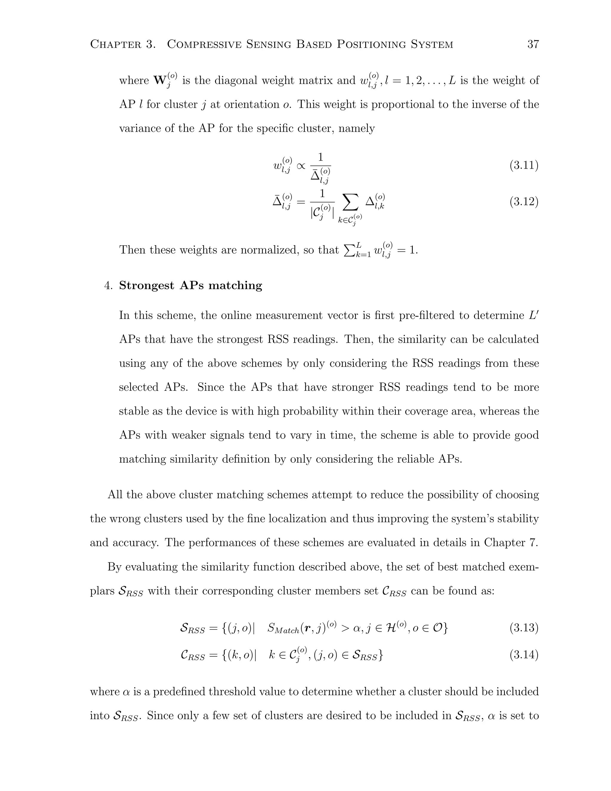 Chapter 3. Compressive Sensing Based Positioning System
(o)

where Wj

37

(o)

is the diagonal weight matrix and wl,j , l = 1, 2, . . . , L is the weight of

AP l for cluster j at orientation o. This weight is proportional to the inverse of the
variance of the AP for the speciﬁc cluster, namely
(o)

wl,j ∝

1
¯ (o)
∆
l,j

¯ (o)
∆l,j =

1

(3.11)
∑

(o)
|Cj |
(o)
k∈Cj

Then these weights are normalized, so that

(o)

∆l,k

∑L
k=1

(3.12)

(o)

wl,j = 1.

4. Strongest APs matching
In this scheme, the online measurement vector is ﬁrst pre-ﬁltered to determine L′
APs that have the strongest RSS readings. Then, the similarity can be calculated
using any of the above schemes by only considering the RSS readings from these
selected APs. Since the APs that have stronger RSS readings tend to be more
stable as the device is with high probability within their coverage area, whereas the
APs with weaker signals tend to vary in time, the scheme is able to provide good
matching similarity deﬁnition by only considering the reliable APs.
All the above cluster matching schemes attempt to reduce the possibility of choosing
the wrong clusters used by the ﬁne localization and thus improving the system’s stability
and accuracy. The performances of these schemes are evaluated in details in Chapter 7.
By evaluating the similarity function described above, the set of best matched exemplars SRSS with their corresponding cluster members set CRSS can be found as:
SRSS = {(j, o)| SM atch (r, j)(o) > α, j ∈ H(o) , o ∈ O}
(o)

CRSS = {(k, o)| k ∈ Cj , (j, o) ∈ SRSS }

(3.13)
(3.14)

where α is a predeﬁned threshold value to determine whether a cluster should be included
into SRSS . Since only a few set of clusters are desired to be included in SRSS , α is set to

 