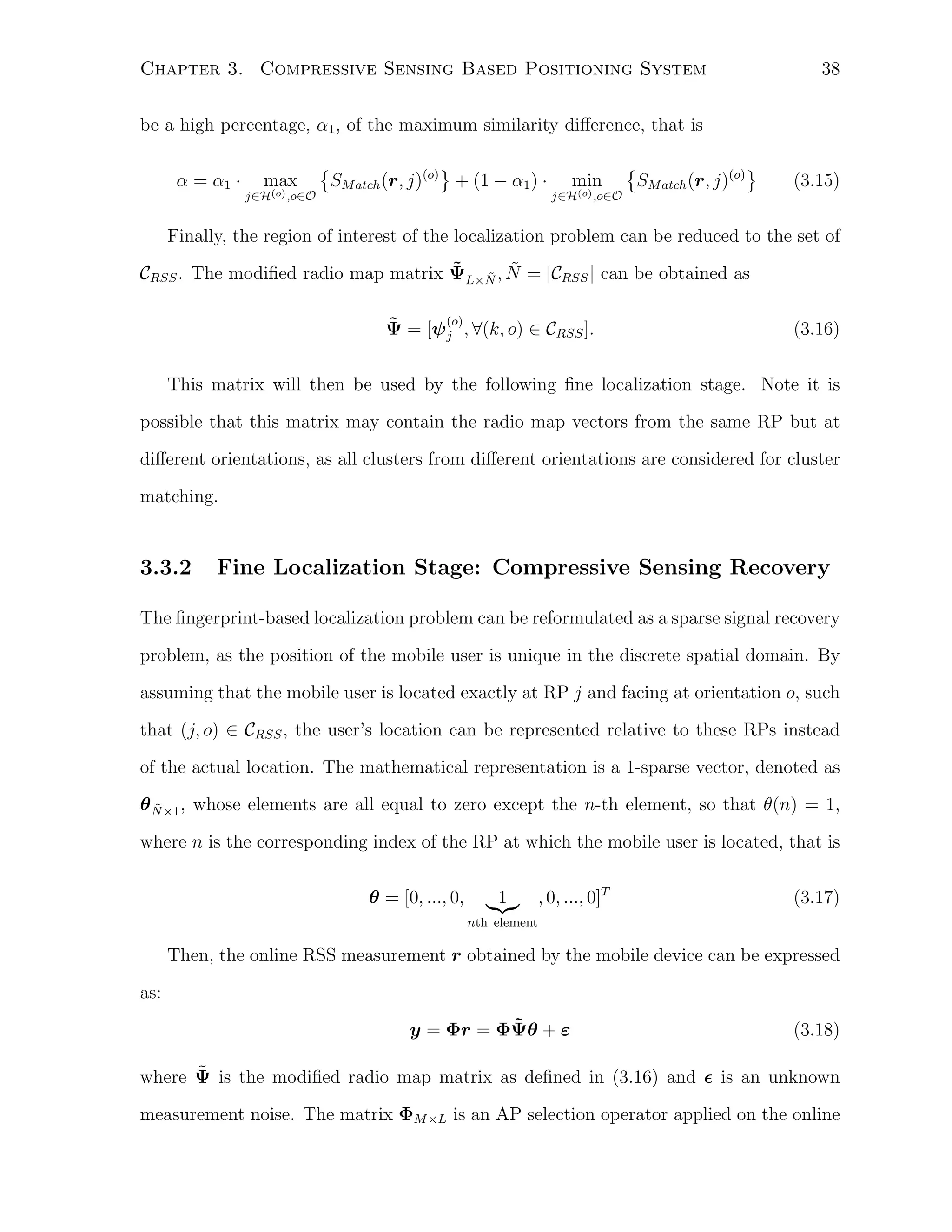 38

Chapter 3. Compressive Sensing Based Positioning System
be a high percentage, α1 , of the maximum similarity diﬀerence, that is
α = α1 ·

max
j∈H(o) ,o∈O

{

}
SM atch (r, j)(o) + (1 − α1 ) ·

min
j∈H(o) ,o∈O

{

SM atch (r, j)(o)

}

(3.15)

Finally, the region of interest of the localization problem can be reduced to the set of
˜ ˜ ˜
CRSS . The modiﬁed radio map matrix ΨL×N , N = |CRSS | can be obtained as
(o)
˜
Ψ = [ψ j , ∀(k, o) ∈ CRSS ].

(3.16)

This matrix will then be used by the following ﬁne localization stage. Note it is
possible that this matrix may contain the radio map vectors from the same RP but at
diﬀerent orientations, as all clusters from diﬀerent orientations are considered for cluster
matching.

3.3.2

Fine Localization Stage: Compressive Sensing Recovery

The ﬁngerprint-based localization problem can be reformulated as a sparse signal recovery
problem, as the position of the mobile user is unique in the discrete spatial domain. By
assuming that the mobile user is located exactly at RP j and facing at orientation o, such
that (j, o) ∈ CRSS , the user’s location can be represented relative to these RPs instead
of the actual location. The mathematical representation is a 1-sparse vector, denoted as
θ N ×1 , whose elements are all equal to zero except the n-th element, so that θ(n) = 1,
˜
where n is the corresponding index of the RP at which the mobile user is located, that is
θ = [0, ..., 0,

1

, 0, ..., 0]T

(3.17)

nth element

Then, the online RSS measurement r obtained by the mobile device can be expressed
as:
˜
y = Φr = ΦΨθ + ε

(3.18)

˜
where Ψ is the modiﬁed radio map matrix as deﬁned in (3.16) and ϵ is an unknown
measurement noise. The matrix ΦM ×L is an AP selection operator applied on the online

 